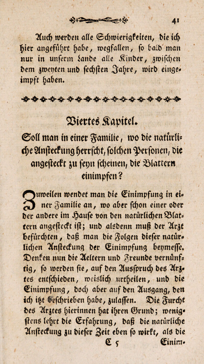 ) 1^* . ¥ 4* 2fuch werben a((e ©chwierigfeiten, t>tc idj £ier angeführt höbe, wegfaden, fo balb man nur in unferm ianbe alle Äinber, ^wifdjen bem jwepten unb fechjïen «Sahre, wirb einge* impft hoben* S23ier feé Kapitel* @ofl mem in einer familie, n>o Die naturlt* d;e Slnjïecf ung ^errfcDt, folchen $>erfonen, Die angejïecf r ju fepn fdjetnen, Die SMattem einimpfen ? 3uwei(en roenbef man bie Einimpfung in ei« ner gamüie an, wo aber fdjon einer ober ber anbere im Jjaufe twn ben natürlichen 2Maf* fern angefïecft ijl; unb atèbenn muß ber Ttrjt Befürchten, baß man bie folgen biefer natür« (id)en *J(nfiecfung ber (Einimpfung bepmejfe* ©enfen nun bte keltern unb greunbe bernünfs tig, fo werben fte, auf ben 3(u$fpruch be$ 'Mrj* teé entfehieben, weidlich urteilen, unb bie Einimpfung, bod) aber auf ben Jfusgang, ben id) i|t bèfdjrieben höbe, jufaffen. ©ie $urch* beé 'drjtes hierinnen hot ihren ©runb; wenig* fïens (ehrt bie (Erfahrung, baß bie natürliche Tfnjïecfuug |u biefer 3*it *hen fo wirft, ate bie E f Einim*