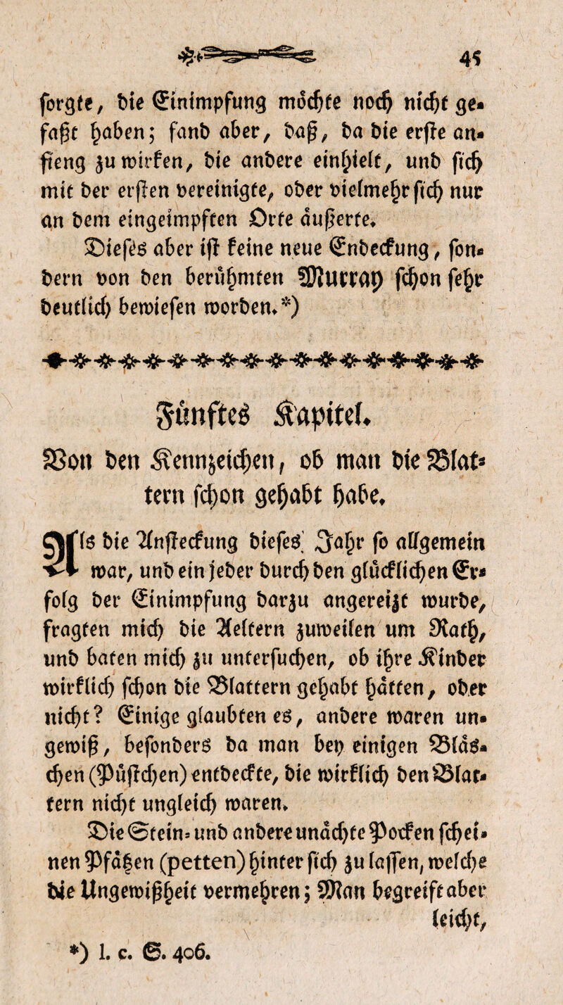 forgte, tue Einimpfung mochte nodj nicfyfge- faßt £aben; fanb aber, baß, ba bie erjïe an- ß'eng $uwitfen, bie anbere einfjiett, unb ftdj mie bet* erfïen bereinigte, ober bietme^rßd) nur an bem eingeimpften Orte äußerte* SMefes aber ifï feine neue Enbecfung, fon- bern bon ben berühmten SEftuwap fdjon fe$e t>cutttcO bewiefen worben**) ^ünfteê Kapitel* 23on ben jeidjctt, ob man bte 25lat* tern fcpott gehabt fjabe, gMds bie Ttnfïecfung biefed ^abr fo allgemein 'vl' war, unb ein jeher burcf) ben gtucftidjen Er* fofg ber Einimpfung barju angereijt würbe, fragten mid) bie belfern zweiten um 9tat£, unb baten mich ju unterfudjen, ob tf)re Einher tbirflid) fd)on bie ©tattern gehabt Ratten, ober nicßt? Einige glaubten es, anbere waren un¬ gewiß, befonberS ba man bereinigen Q3td$* d)en(93üjW)en)entbe(ffe, bie wirfticb ben ©tat¬ tern nid)t ungleid) waren* £>ie©rein-- unb anbereunctdjfeRoofen fd)ei» neu ?Pfd|en (petten) ginter ßd) ju faßen, wetd)e bie Ungewißheit berme^ren; 9Kan begreiftabet* leidet,