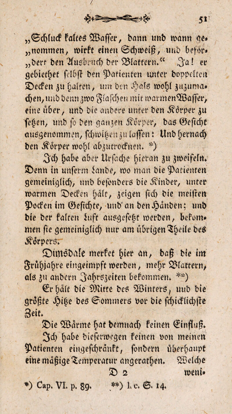 / 51’ „Scfyfurf faleeS ^Baffer, bann unb wamt ge» >?nommen, wirft einen Schweif, unb befor» „bert ben ‘ïfusbrnd) ber 2Maffermtc ^al er gebietet fdbjï ben Patienten unter hoppelten SDecfen ju fyaltm, urn ben fioJe wo^t jujumu» dj en, unb benn jwo Stafdjen mit marmen%affer, eine über, unb bie anbere unter ben dorper ju fernen, ünbfo ben ganjen torpet*/ bas ©eftdjt ausgenommen, fd)wi|en ju taffen: Unb fjernad) ben dorper wof)t abjutrocfnem *) 3d) tjabe aber Urfacffe tjieran Ju jmetfeftt* SDenn tn mtfernt ianbe, wo man bie ^atierttait gemeimgüdj, unb befcnbers bie Einher, unter warmen SDecfen fjatt, jetgen fid> bie metften 5>ocfén im ©eftdjfe, unb an ben janhen; unb bie ber fatten iuft ausgefeft werben, befom* men fie gememigtid) nur am u&rtgen^petre beS dorpers: ©ttttöbafe merfet fjter an, baf bie int ^rü^ja^re eingeimpft werben, mefjr QMattern, als ju anbern ,3>afjrsjeiten bekommen. **) ©rf)dte bie 0)ïtfte bes ®inters^ uub bie grof te J£)t|e bes Sommers Por bie fdjiifttcbjïê 3«f* £)ie SBdrme fiat bemnad) feinen ©infïuf* 2Sd) £abe bieferwegen feinen pon meinen Patienten eingefdjranft, fonbern überhaupt eine mdf ige Temperatur ungeraden- 583etdw SD 2 went» *) Cap* VI. p. 89» **) l»c* @* M»