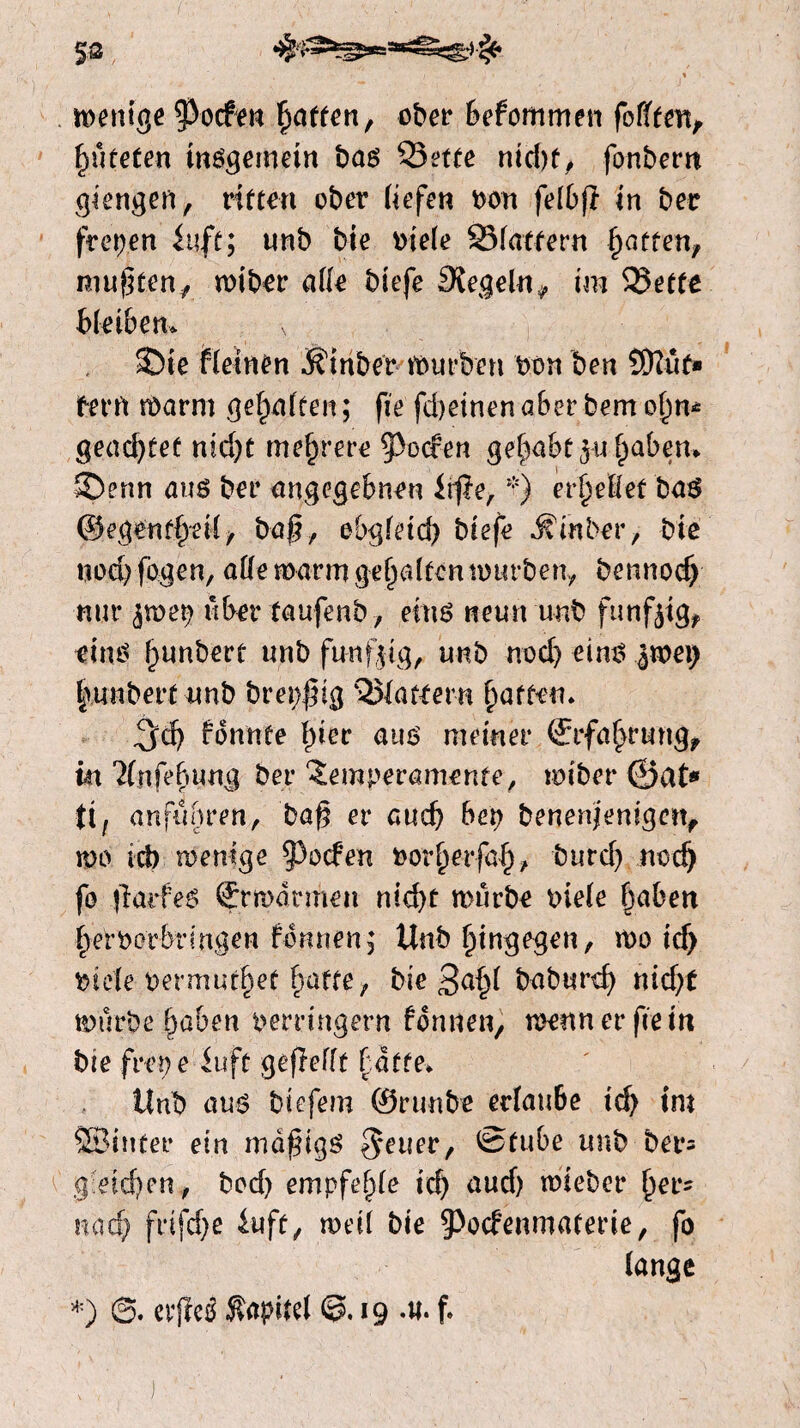 menige poefen fatten, ober befommen feilten, huteten insgemein bas Sette ntd)f^ fonbem giengen, ritten ober liefen von felbf in ber frepen fitfc; unb bie viele Slatfern fatten, muf ten, miber alle biefe Siegeln, im Smette bleiben. ©te fleinen Ätriber mürben bon ben 5Dïuf» fern roarm gehalten; fie fd)einen aber bem ohn* geachtet nid)t mehrere poefen gehabt ^ul^aben. ©enn aus ber angegebnen iff e,*) erteilet bas ©egenfheilf baf , obgleich biefe jfinber, bie uod)fogen, alle marm gehalten mürben, bennod) nur ,$mep über taufenb, eins neun unb funfaig, eins f)unbert unb funffg, unb nod) eins %mx) fuinbert unb brepfig flattern fatten. ^d) fonnte bier aus meiner ©rfabrung, in ?(nfebung ber Temperamente, miber ©at* tl, anfubren, baf er auch bep benenjenigen, m tcb menige poefen vorherfah, burd) noch fo farfes Ermannen nid>t murbe viele haben £e'r Vorbringen formen; Unb hingegen, mo id> viele vermurf)et batte, bie 3a§l baburd) nicht mürbe haben verringern formen, menner fie in bie fret) e iuft gef eilt batte* Unb aus biefem ©runbe erlaube id> im SBinfer ein mdfigS $euer, ©tube unb ber= g eichen, bod) empfehle ich and) mieber bef' nach f*ifd)e luft, met! bie 9>ocfenmaterie, fo lange *.) cvffeö Kapitel 19 f