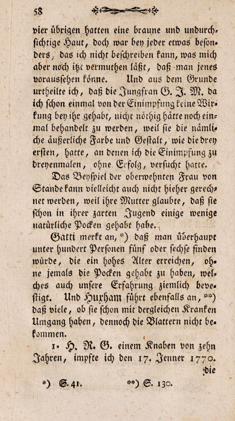 vier übrigen hatten eine braune unb unburch* Jpaut, bod) mar bei; jeber etmas befon- bers,. bas ul) nicht befd)reiben fann, mas mich aber noch t|t vermuthen lagt, bag man jenes vorausfehen forme* Unb aus bem ©runbe urteilte ich/ bag bie Jungfrau ©* % 20h ba ich fd)on einmal vonber Einimpfung feine 28ir* fung bepihr gehabt, nicht nervig hatte noch ein? mal behanbelt ju merben, meil fte bie ndmli* ehe dugerlidje $arbe unb ©efialt, mie biebrep erfïen, hatte, an benen ich bie Einimpfung ju brepenmalen, ohne, (Erfolg, verfud)t hatte. $)as 33et)fpiel ber obermehnfen $rau £on ©tanbefann vielleicht auch nicht hiehei* geredj* net merben, meil ifyre ÖKutter glaubte, bag fte fegon in ihrer garten ^ugenb einige menige tiatürüd^e poefen gehübt baheM ©atti merft an, *) bag man überhaupt unter Iwnbert 3>erfbnen fünf ober fed)fe gnbeti mürbe, bie ein §o§e$ 2ftfer erreid)en, oh* ne jemals bie poefen gehabt $u haben, mef* d)es and) unfere Erfahrung jiemlid) hebe* tltgf* Unb JptU'&am führt ebenfalls an, **) bag viele, ob fte fegon mit begleichen ^ranfen Umgang haben, bennod) bie flattern nicht be* fommen. I* dp* dt* ©♦ einem Änaben von ^egn fahren, impfte ich ben 17* Renner 1770* ibie *) @*41» **) 6. 13c.