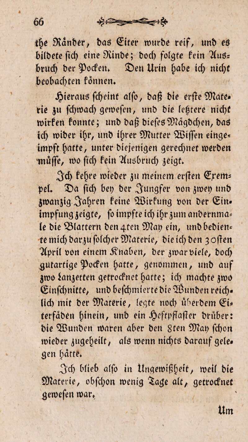 fpe 0vdnber> baé €ifer n>urbé reif, unb eö bilbete ftd> eineSvtnbe; bod) folgte fein liuüt bnidj ber poefen* SÖen Urin pabe icß nid;f beobadtten fbnnen* Jpieraus fcpeint alfo, baß bte erfïe SKate- tie ju fdjwad; gewefen, unb bie festere nicpf wirfen fonnte; unb baß biefeé$?dgbd)en, bas xd) wiber tpr, unb iprer SKutter ®ißen einge« impft paffe, unter biejenigen gered;nef werben 'muffe, wo ßcp fein Tfuebrud; jeigf* ^d> fepre wieber $tt meinem erffert Speitis pel* 35a ftd) bei; ber Jungfer bön jwep unb Jwanjig ^apren feine ®irfung bón ber (Sin* impfungjetgfe, fo impfte td; ipr^um anbernma= te bie ^Blattern ben4ten Üftap ein, unb bebten* femtd)barjufolcper?Diaferie, biekpben ^oßen *2(pril bon einem Knaben, ber $war biete, bod) gutartige poefen patte, genommen, unb auf jwo lancetten getroefnet patte; iep macpfèjwo 6infd)nitte, unb befepmtet te bie 5Öunben reiep- (id> mit ber Materie, (egte nod) uberbem <£u terfdbén pinein, unb ein Jpeftpffafler brüber: bie <5Bunben waren aber beit gfen fepon wieber ^ugepeüf, als wenn ntcpfö barauf gele¬ gen patte* 3tp Mieb alfo in Ungewißpetf, weil bie öftaterte, obfd;on wenig %age alt, getroefnef gewefen war* Um