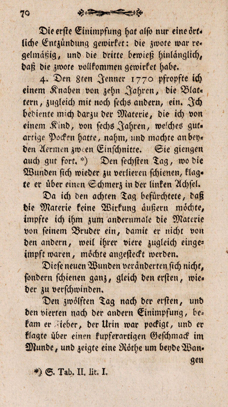 ©ieerjïe Einimpfung §at alfo nur eineort* fiche Eutjunbung gemtrfet: bie $mofe mm* re* gelmdßig, unb bie brtrte bemieß fnu^ufi^b* baß bie ^mote nollfommen gemirfet P>a6e* 4* ®en Sten Remter 1770 pfropfte ich einem Knaben non jelm fahren, bie SSlaf* fern, jugfeid) mit noch fed)$ anbern, ein* 3d) hebiente mid) bar^u ber SERaterie, bie id) pon einem $mb, pon fed)$galmen, mefcbeé gut* artige poefen fycitte, nahm, unb mad)te anbep* ben Hermen $nKen Einfcbnitte* ©ie giengen öud) gut fort* *) £)en feebßen $:ag, mo bie Qöunben jtef) mieber $u zedieren fd)tenen, fing* fe er über einen Scbmerj tu ber (infen Ticbfeh ©a id> ben achten Xag befürchtete, baß bie Materie feine ®irfung äußern mochte, impfte id) ihm $um anbernmale bie Materie pon feinem trüber ein, bamit er nicht pon ben anbern, metl ihrer Piere äugleicb einge? impft maren, mochte angejïecft merbern 2>iefe neuen SÖunben perdnberten ficb nicht, fonbern febienen ganj, gleich ben erfien, mie* ber $u perfchminben* 35en jmdlften $ag nach ber erfïen, unb ben pierten nach ber anbern Einimpfung, hu fam er lieber, ber Urin mar poefigt, unb er flagte über einen fupferartigen ©efehmaef tm SDiunbe, unb zeigte eine 0ïdth* um bepbe ®an* gen *> Tab* II, fit, I*