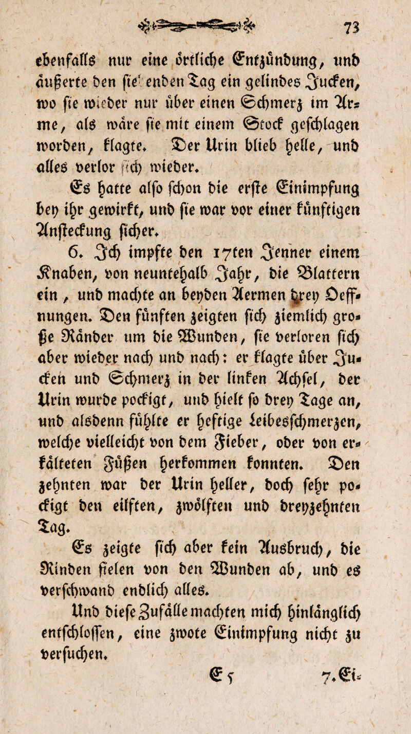 ebenfalls nur eine örtliche ffufjunbung, unb duferte ben fie* enbenSag ein geltnbes ^ucfen, wo fie wieber nur über einen ©chmerj tm liu me, als ware fie mit einem @tocf gefchlagen worben, fragte. £)er Urin blieb helle, unb alles Perlor fich mieber. Es hatte affo fd)on bie er(ïe Einimpfung bep ihr gewirft, unb fie war por einer fünftigen 21njïecfung jkher. 6. ^d) impfte ben i7fen Renner einem Knaben, pon neuntehalb ^a^r, bie 331atfertt ein , unb machte an bepben Hermen ^rep Deh¬ nungen. 2)en fünften jeigten fid) jiemlich gro¬ ße Diänber um bie®unben, fie Perloren ftcf> aber wieber nach unb nacf>: er fragte über Su¬ rfen unb ©chmerj in ber Unten 21chfel, ber Urin würbe pocfigt, unb hielt fo brep Sage an, unb alsbenn füllte er heftige ieibesfdjmerjen, weldje vielleicht Pon bem lieber, ober pon er*» falteten gußen fyevhmmen fonnten. $)eti ge^nten war ber Urin heller, bod) fehr po*» cfigt ben eilften, jwdlften unb brep^ehnfeit $ng, \ Es geigte fid) aber fein ?(usbrud), bie Svinben pelen pon ben ®unben ab, unb es Perfcbwanb enblid) alles. Unb biefe3ufd(lemad)ten mich hmlangfidj entfchloflen, eine jwote Einimpfung nicht $u Perfuchen. Ef 7.Eu