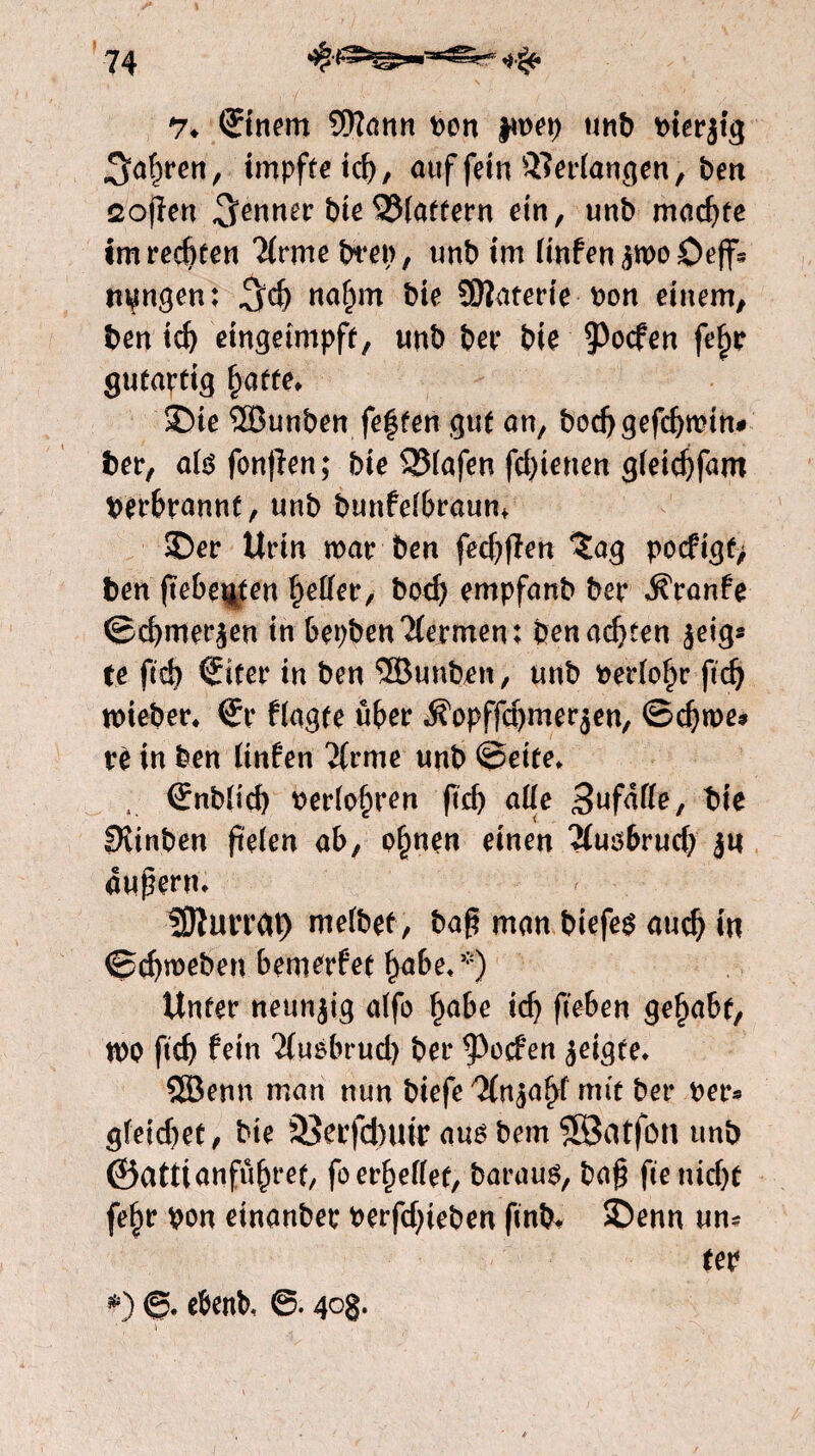 ' ■  ' ' l V >• ■ % Stnem SWann non fwep unb nierjtg ren, impfte td), auf fein Verfangen, ben Sofien Renner bie 23(ottern ein, unb machte im rechten ‘Mrme bren, unb im (infenjwoöeff’s langen: %<$) naf)m bie üftaterie non einem, ben td) etngetmpff, unb bet* bie poefen fe^e gutartig §atte, 2)te SSÖunben festen gut an, bod)gefd)mtn# bet*, atefonjien; bie SüMafen fd)tenen gfeiebfaro nerbrannt, unb bunfelbraum SDer Urin mar ben fed)fien ïag pocftgf> ben fieberten beßer, bod) empfanb ber Traufe ©d)mer$en in bepbenHermen: benachten $eig« te ftd) Siter in ben ® unfein, unb neriobe ftd) toieber, €r fragte über ,$?opffd)mer$en, ©efewe# rè in ben linken ‘Jirme unb ©eite» s Grnbüd) neriobren ftcb aße Sufaße, bie Svinben fteten ab, ebnen einen 2iuö6rud) jtt äußern» SDïuvrat) mefbet, ba(5 man biefeg auch in ©efeweben bemerket habe» *) Unter neunzig atfo habe td) fteben gehabt, n)0 ftcb fein 2fuóbrud) ber poefen jeigte. SBenn man nun biefe ^n^abf mit ber ner* gfeid)et, bte 33erfd)iur aug bem SSßatfün unb @attianfü(n‘et/ fo erbeßef, barau$, ba§ ftenidjt febr non etnanbec nerfdjteben ftnfe* ©enn un¬ ter *) ©. ebenb, 4°8*