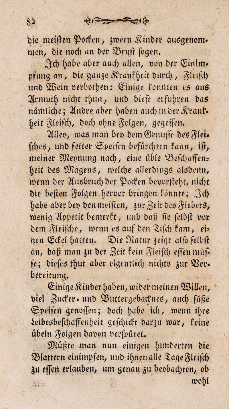 bie meiflen poefen, jmeen -Sduber auëgettom» men; bie ned) an ber 23rujl fogen. ^d) ()abe aber and) aften, bon ber (Etnim* pfung an, bie ganje ^ranfpetf burd), §teifd) unb ®ein berbethen: (Einige formten es auë 2(rmutb nicht thun> tmb biefe erfuhren baë ndmdd)e; 2(nbreaber haben aud)in ber .ffranf* heit §leifä), bod) ohne Jotgen, gegeffen» 2(fteë, roaë mart bep bem©e nufje beë ?$U\* fdjeë/ unb fètter ©pfeifen befürdmn faun, tfl, meiner Ktëepnung nad), eine übte 33efct)affem heit beë SSRagens, tbeïefte afterbmgë atsbenn, ïbénrt ber 'i(u6brud}ber poefen beborfteht, nid)t bie beften 5°tgen her^or bringen formte; 3d> §abe aberbep benmeiflen, jur-Beitbeë$ieberë> menig Appetit bemerft, unb baf ftfe felbfï bot* bem §Ieifd)e, menrt eë auf ben ïifd) fam, ei¬ nen (Ecfet hätten. S)ie fftatur jeigt alfo fetbf} au, baf? man ju ber 3cit fein Steifd) effen muf* fe; biefeë thut aber eigentlich nid)të jur 93or* Bereitung. ^tnige^inberhabei^tbibermeinen^iften, biet Baders unb ÖJuttergebadneë, auch fufe ©péifert genofjen; bod) habe id), menu ihre $eibeëbefd)affenheit gefd)id’t barju mar, feine Übeln gofaen haben berfpüret* fÜtüßte man nun einigen heberten bie S5fattern einimpfen, unb ihnen afte ^agegteifd) ju ejjert ertauben, um genau ju beobad;ten, ob tboht