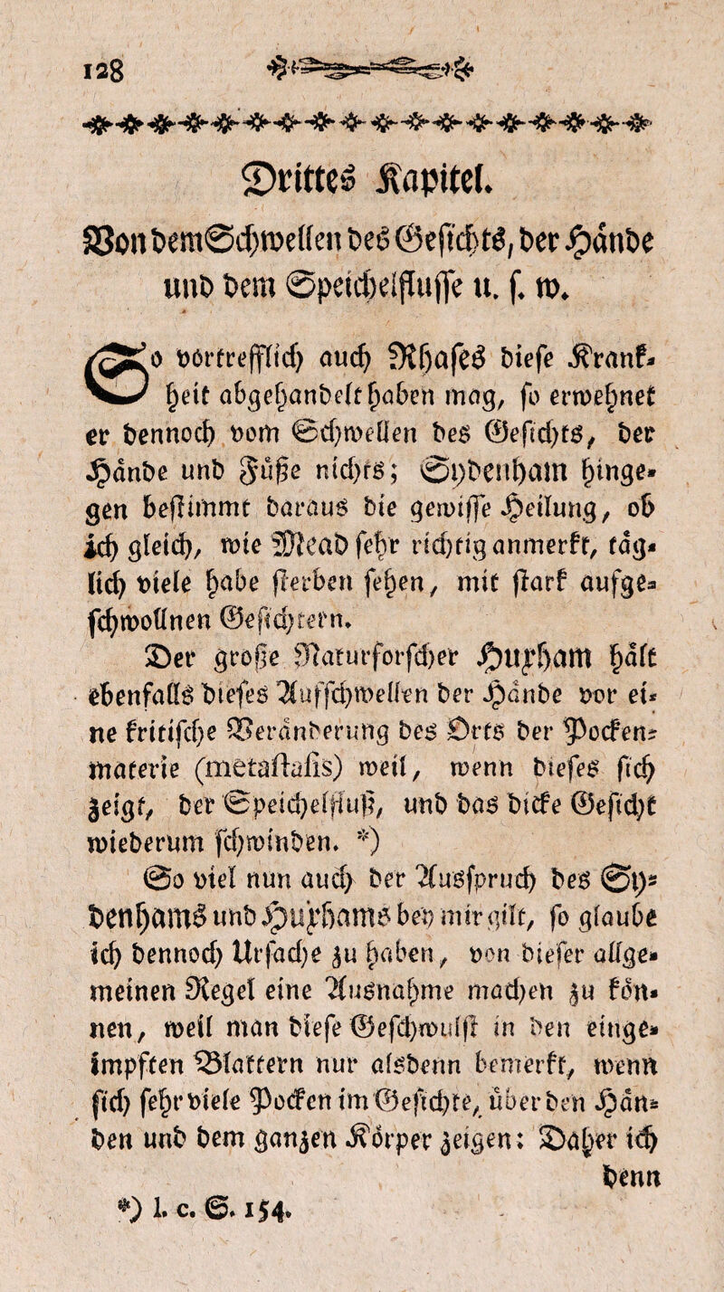 S>t*ftteé Kapitel. 83on tem@d)roeHen teê @eftcf> tê, ter Jjpdnte unt tem ©pektelflufie u. f. tt>. /^’o t>ót-freffïf<f> and) 5Kf)afeê tiefe ^ranf» ^0/ §e\t abgel)anbelff)aben mag, fo ernennet et fcermod) oom @tf)toellèn bes ©efid)ts, ber ^dnbe unb gü§e md)fs; @pbenf)am l)inge» gén beflimrnt baraus bie gennlfe Teilung, ot> id) gïetd), tote 2)ïeaDfeftr HdKiganmerft, täg¬ lich oiele fyabe fïerben feiten, mit (larf aufge* fdjtóollnen ©extern* 2)er große fJïaturforfdjer jPntyïjam ï)dft ebenfalls biefes $uffd) treilen ber Jjidnbe roe et* ne frttifd)e SSerdnberung bes ©ets ber poefen? materie (metafïafis) treil, trenn btefes ft dj geigt, ber ©peid)elfiu!?, unb bas biefe ®efid;t irieberum fdjmmben. *) @o rteï nun and) ber Äusfprudj bes 0>t)s t)en^amè«nbJpuy6amsbepmirgtït, fo giaube td) bennod) Ur|dd)e ju haben, non biefer alfge* meinen Siegel eine 'Musna^me madjen ju fbn* nen, treil man biefe ©efd>rmd|T in ben einge* impften ^Slaftern nur alsbenn bemerft, nvenn ftd) feltr oiele poefen ón ©e)tcbre, über ben Jpdm ben unb bem ganjen dorper jeigen; S)a^er idj béun *)1. c. 6.154.