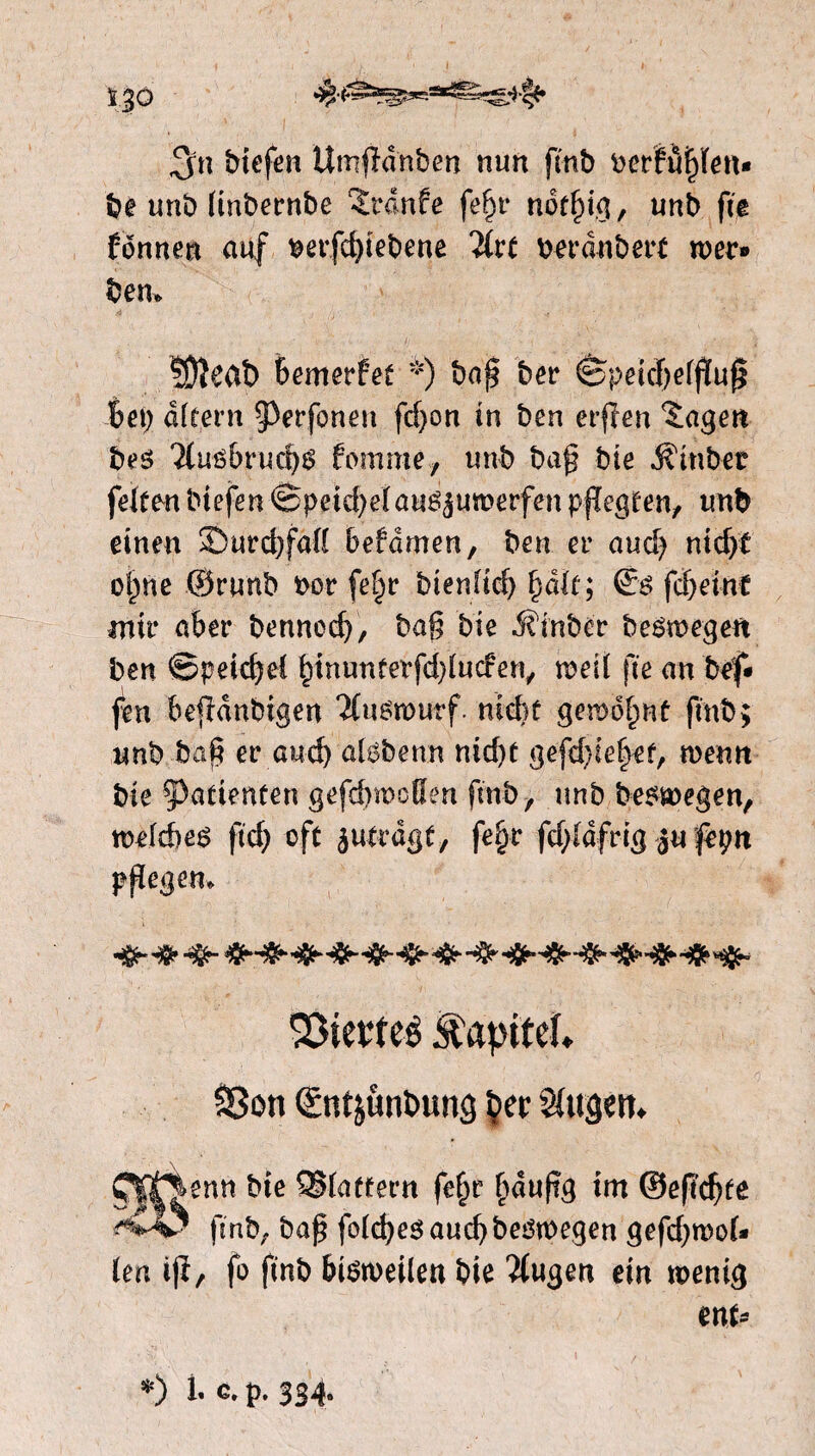 ï 30 %■&*&***&&& biefen Umjïdnben nun fmb berPuftfen* be unb (tnbernbe 2rdnfe fefyv nöftdg, unb fte Ponnen auf tmfcfyiebene berdnbert wer» ben* ÜJïeat) Bemerfet *) baf* ber êpeid;etjïuf$ Bet; dftern ^erfoneu fd;on in ben erffen ïagen bes '2lué&rucf;S fomme, unb bafj bie $tnbet felfmbiefenSpetcBeïau^umerfenpfïegeen, unb einen SÖurcBfdfl betamen, ben er aud; nidyt of)ne ©runb fcor (e§r bienlid) fyak; (£$ fdjeint mir aber bennodj, ba§ bie d?inber beswegen ben ©peic^el £tnunferfd)lucfen, weit fte an bef» feu feejïdnbigen Tfuémurf. niét gewöhnt ftnb; unb baf? er and) atsbenn nid)t gefd;ief)ef, wenn bie patiënten gefd>woBen fmb, unb beswegen, wetdtes ftd; oft jitfragf, fet>r fd;ldfrig $u fèpn plegen, SSievteé ^apitef» SSon Qcnt&unbung $>er Sfugeit. Cjg^enn bie ©iattern |e§r (laufe int ©eft'djte 'v4? fsnb, baf fotdjes aud> bedroegen gefcfroof« (en iji, fo fmb biëweilen bie 'itugen ein wenig ent» *) 1- c. p. 334.