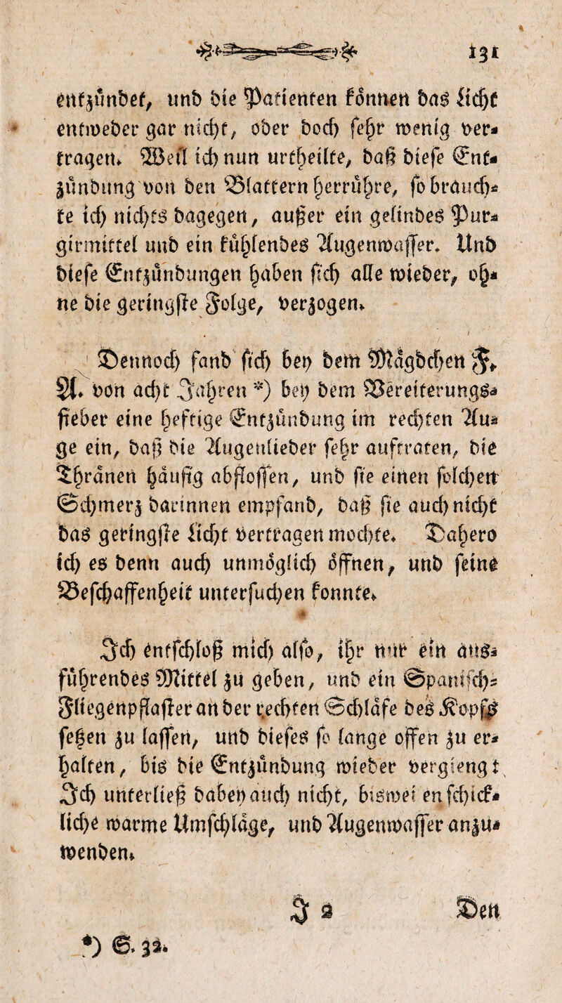ï%t éttfjunbef, unb bie patiënten fdttnen bag Üdjf entmeber gar md)f, ober boef) fe(jr menig ver* fragen, ©efl ld) nun urteilte, bat? btefe €nt- ^irnbung von ben S3(affern ^erruf^re, fobräudj* te id) nid)fg bagegen, auger ein gefinbeg Pur* girmitfel uub ein fu|)fenbeg 2fugenmajjer, Unb biefe ®nt$unbungen £aben gefj alle tvieber, o§* ne bie geringde $ofge, verbogen. Jbennod) fanb ftcf> bet) bem S&ïdgbcjjett ^ Si» bon aéjt *) ben bem SSëreiférungga g'èber eine heftige Snf^ünbung im redeten Tim ge ein, bag bie 2£ugenfteber fe|r auftrafen, bie Sf)rdnen §auftg abgoffen, unb ft'e einen folgen ©djmer^ bannnen empfanb, bag jte aud)nid)C bag getingffe itd)f Vertragen mod)te. jbabero ié) es benn auch unmöglich dffnen, unb feine S5efd)affenf)eit unterfuegen fonnte. u # v 1 ^dj énffd)fog mid) äffe, tlljr trtb ein ang* fuf)renbeg Sftittef ju geben, unb ein @panifd)s ^ftcgénpgafïeranber i;ed)fen ®d)ïdfe beg ^opjfè fe^en $u (affen, unb biefeg fo fange offen £u er* paften, big bie (Snfjünbung mieber bergt engt $cf) unterlieg haben and) ntd)t, bigtvei enfd)id> (id)e warme Umfrage, imb'iiugenwaffer an^u* tvenbem $ ä SSett *) e 33.
