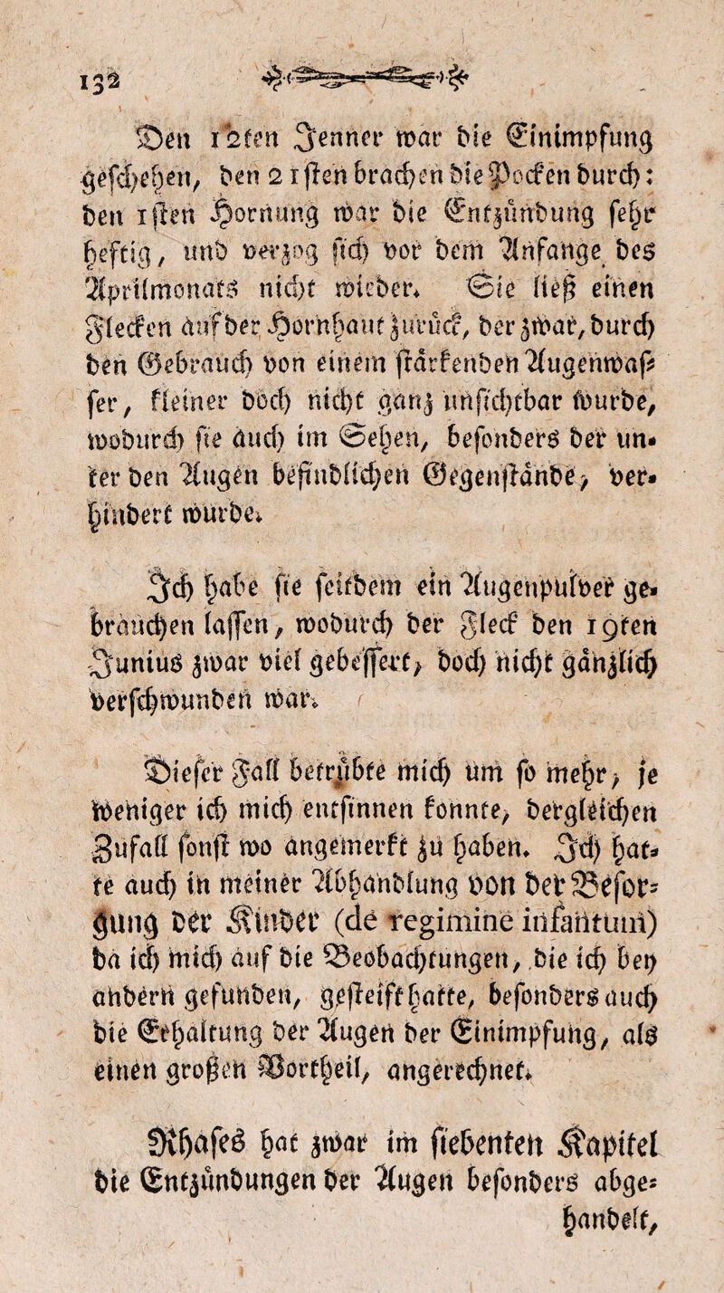 !Den luiert genner mar Me ©mmpfung géfd)e&en, ben 2 ifïen braden Me poefen b«rrf>; ben ijlen ^ornung mar Me €nf$ünbung fe^tr heftig, unb pmr>g ftd) Por bent Anfänge bes 2fpr1(monats nid)t mteber* Sic (tèfj einen gieefen dufber ^orh^aue jurucf, ber5tPar,burd) ben ©ebrand) Pon einem frarfenben2(ugehmap fer, fleiner bod) nid>e gang nnfalnbar fpurbe, moburd) fte äud) tm ©elpen, befonberS ber un* fer ben ^ugén beftnbUc^én 0egen|ldhbe, Per* htnbert murbe* gd) |abe fte feifbem ein *2(ug cupuloer ge* Manchen taffen, moburd) ber glecf ben igten .gitntus jmar Pief gebejfept/ bod) nicht gdnflicf) Perfchmunben mar. r tiefer gaff betrübte mich um fo mehr > je ipeniger ich mich entftnnen fonnte, bePgléichen 3 u fa ff fonfï mo angemerfe haben, gd) hat* te aud) in meiner ‘ïlpfmnMung POtt &et33cjb^ $ung ttv ^inbét (dè regimiiie infailtuiil) ba ich ttttd) auf Me ^Beobachtungen, bie ich bet) ohbérrt gefimben, greiftbatte, befonbersaud) bie Erhaltung ber 2tugen ber (Einimpfung, als einen grofeh iBortheil, angettdjnefc. Dv^afeê hnt 3tpae tm ftebenfen $äptfel bie (Entjunbungen ber 2(ugen befonbers abge* hanbeff.
