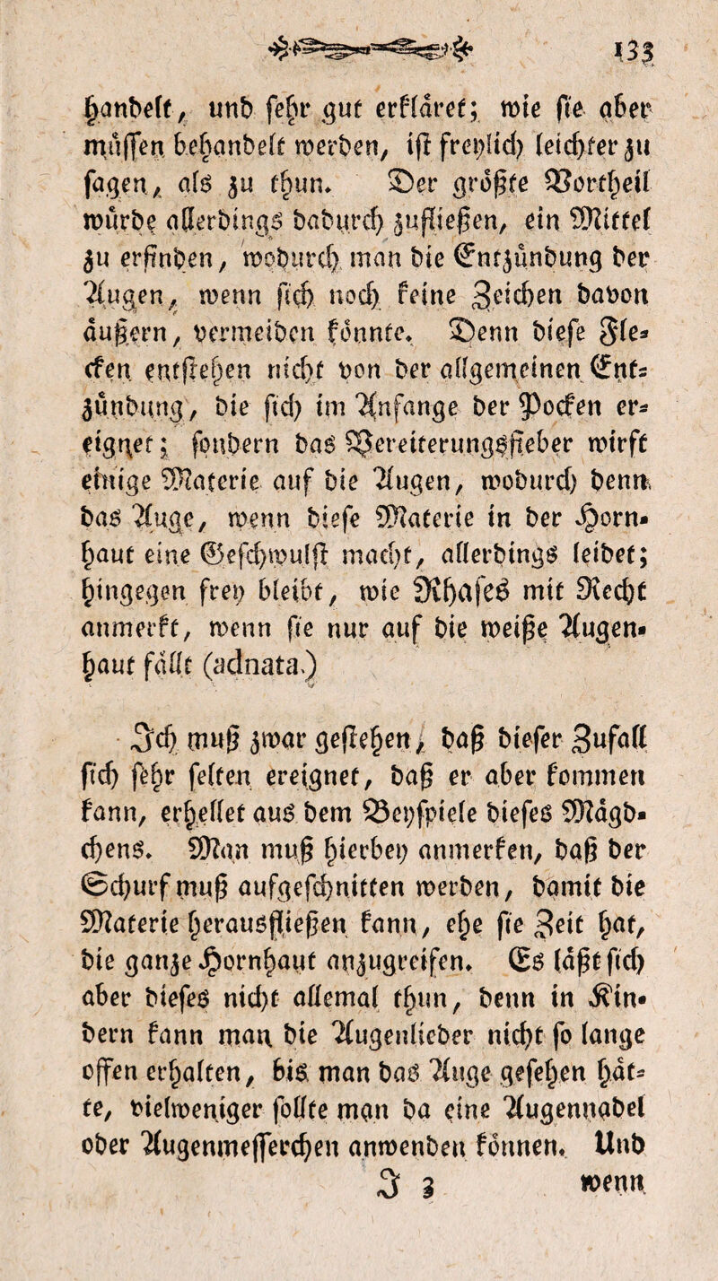 (janbelt, unb fein* gut erfldret; wie fee a6er muffen bebanbelt merben, ifffreplid) teed>fer ju fugen* ate $u tf>un* Ser greife 33ortl)eÜ mürbe aHerbtngs babtircf> jußießen, ein Mittel ju erfmben, mobutd) man bie ©ntjünbung ber 'äugen, wenn ftd) nod) feine 3eid)en babon äußern, oermeiben fountc. Senn biefe $le* efen entfielen riid)f Don ber allgemeinen (fttfs junbimg, bie ftd) im Anfänge ber poefen er¬ eignet i fpnbern bas ^ereiterung^jteber wirft einige Materie auf bie klugen, trobttrd) bemt, baö äuge, wenn biefe Materie in ber S^otn» §aut eine ©efd)mu(ß mad)t, aflerbings leibet; hingegen frei) bleibt, wie 9ïf)afeê mit Sucfyt anmerft, wenn fie nur auf bie weiße äugen» £aut fallt (adnata.) \ Ly' ^d) muß jmar gefielen, baß btefer 3nfaK ftd) fein feiten ereignet, baß er aber fommert fann, erhellet aus bem 93et;fpiele biefes 9Rdgb* d)ens* SRgn muß gerbet; anmerfen, baß ber ©d)urf muß aufgefd)nitten werben, bgmif bie SWaterie (nrausßießen fann, e£e fee 3eit §at, bie ganje Jpornf)aut a^ugreifem (Es (aßt ftd) aber biefes nid)t allemal tfnin, beun in Am¬ bern fann man bie 2(ugenlicber nid)t fo lange offen erhalten, bis, man bas ?(itge gefefyen fyat* fe, tuelmentger follte man ba eine *2(ugennabel ober #ugenmeflferd)en anmenbeu fonnem Unb