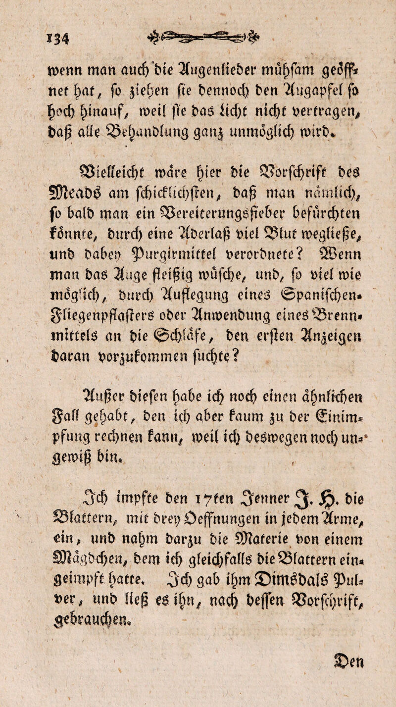 n>enn mem auef^bte 3iugenfieber müfyfam tief f)af; fo jiefjen fee bennod) ben 2(ugapfef fo f)od) hinauf, roeit fïe bas iidjf ntcf>C pertragen, baf) aü'e S§ehanb(ung ganj unmöglich wirb* 53teffeid)f mare §iev bie SSorfdjrift bes SOïeaDê am fd)icf(td)fren, baf? man ndm(id), fo balb man ein S^ereitmmgsfïeber befurchten fénrue, burd) eine ‘JCberlaf? bid S?>tuf n>egfief?e, tmb babep 5>urgirmifte( perorbnete? SSSenn man bas $uge fleißig wüfcbe, unb, fo oiei mie mogfid), burd) Auflegung eine^ ©panifeben« §ftegenpfïafïerg ober 2lnn)enbung eines QSrenn* mietete au bie@d)fdfe, ben erfïeu 2fnjeigen baran por juf ommen fuchte? 2(uf?er biefen §abe id) noch einen d^nffd)en gaff gehabt, ben ich aber faum $n ber ®nim* pfung red>nen fann, mei( ich besmegen nod) tm«* gemifi bin, Sch impfte ben ï^fen Senner ^ Jp, bie SMattern, mit brepöeffmmgen in jebemÄrme, dn, unb nal)m bar^u bie ÏÖTaferie Pon einem SRdgbchen, bem id> gieidjfaite bie33fattern ein« geimpft hatte* !jd) gab ihm ©mtebate tyuU x>evfi unb Heg esihn, nach beflen SSorfcbrift, gebrauchen, ©en