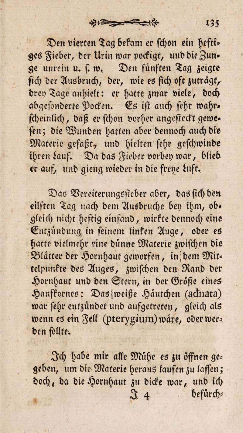 S5en vierten ‘Jag Befam er fd)on ein §effi» ges Sieber, ber Urin war pocfigf, unb bie ^un* ge unrein m f. w* 25en fünften ïag jeigfe fïcf> ber 3iusbrud), ber, wie es ft dj oft jufragf^ brep Jage an^teït: er f)atfe jmar bie(e, bod) abgefonberte §3ocfen* €s ifl and) fef)r wa§r* fcbein(id), baf? erfd)on borbcr angefrccft gewe» fen; bie ©unben fatten aber bennod) audjbie Materie gefaft? unb fielten fefir gefd)winbe i^ren iauf*. 3Da bas S^ber vorbei) war, b(ieb er aufj unb gierig wi-eber in bie frcpe iiift* 3)as SScreiferungsftcber aber, bas ftdj ben eilften Jag nad) bem 2(usbrud)e hei) i§m, ob* g(eid) nid)t §effig einfaub, wirffe bennod) eine (ïnfjunbung in feinem (infen 2iuge, ober es £atfe meimefw eine bunne SKaferte jwifd)en bie SMdtfer ber Jpornf)auf geworfen, in;bem S)Ut- teïpunfte bes 2fuges, ^wifcbcn ben Sianb ber ^orn^aut unb ben ©fern, in ber @rof?e eines Jpanffornes: 35asiweif?e Jbdufdjen (adhata) war fe^r enfjünbef unb aufgeürefen, gteid) a(s wenn es ein $êff (pterygium) ware, ober wer* ben fofffe* |»abe mir affe Sffü^e es ju offnen ge« geben, um bie 2Raferie heraus faufen ju (affen; bcd), ba bie^)orn§auf ju bicfe war, unb id> 3 4 befur#