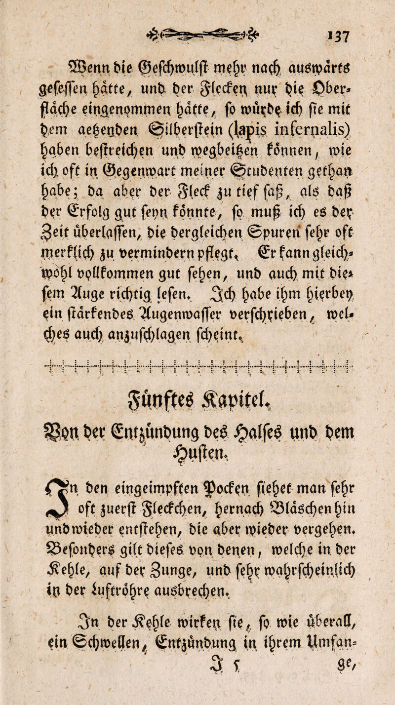 SEÖenn tue ©efdjrotdjï mefjr na<b auérpdrts gefejfettfdtfe, unb, ber ^ftcfeij nur bie £)ber* fadje ein&enommen. i)dtfe, fp wütbp td> (Te mit §em aefsenben ©Überfein (lapis infcrnalis) §gben befreiten unb wegbd|en fdnnen, wie id) oft in ©egenwart meiner ©tubenten gefpan §abe; ba aber ber S(ecf jutieffuf, aio baf ber ©rfolg gut feiert konnte, fp muf id) eO bep ^eit über(affen, bie bergleicfjen ©puren fef)r oft met’f(td) ju Perminbern pfegt< ©r faun gietc^- tppf)l ppllfommen gut fefjen, unb aud) mit bie* fern 2(uge rid)tig lefen* ^d> f)abe tijm ^ierbct> dn fddenbeo ^ugenwafer Perfcfydeben t weU 4)e$ aud) anjuftfylagen fcbetnc. c : t : - : s !  5 3 :> Sünfteé Ä'atntcf* SSon bet Günt&unbung beê J£)alfe$ unb bent C*» ben eingeimpften poefen fielet man fe§r oft juerfï ^lecfcfen, f)ernad) ï3ldod)en£in unbwieber entfielen, bie abep tpieber pergefem SSefonbero gUt biefeo pon benen, weldje in. ber ■ftelde, auf bet Sunge, unb fe§t wg§rfd)eiu|id) iu ber iuftrd^re auobredjem 3n ber$pf)le wirfen fte, fo wie überall, ein ©djmeilen^ Sntjünbung in ij)rem Umfan=