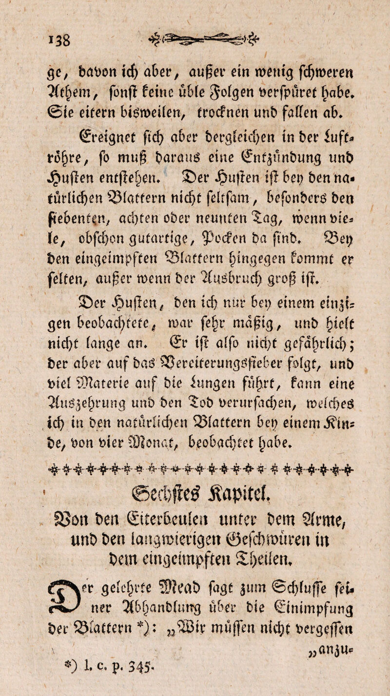 ï38 ge, babon id) aber, außer ein menig fdjmeren littym, fonjï feine uble folgen öerfpüret habe* ©ie eifern bisweilen, troefnen unb fatten ab* ©‘eignet fid) aber bergfeidjen in ber iuft* rohre, fo muß baraus eine ©ifjunbung nnb Jpuflcn entßehen* ©er puften ifï bet) ben na¬ türlichen ©lattern nicht feitfam, befonbers ben fiebenkn, achten ober neunten 5ag, wenn nie* le, obfebon gutartige, Reefen ha ftnb* 23 ep ben eingeimpften ©fattern hingegen fommt er feiten, außer wenn ber 2(usbrucf) groß ijr* ©er Rupert, ben id) nur bei) einem ein^i? gen beobachtete, mar fe§r mäßig, nnb fneft nid)f fange an* €r ip alfo nicht gefährlich; ber aber auf bas Sßereiferungößeber folgt, unb biel ffltaterie auf bte iungen fuhrt, fann eine 2Cu^3ehrnng nnb ben ?ob berurfachen, welches ich in ben natürlichen ©latfern bei) einem be, bon bier SOïonaf, beobachtet habe* ®ed)fie£ itapitef fßon ben CStretacuiea unter bent 2trate, unb ben langwierigen ©efdwüren ttt bem ein geimpften Steifen, £?N«r geteufte 5){eab fagc 311m ©cbfuffe fei. rw ner 2t&fjanb(ung u&er bte €itiimpfung Der glattem *): ,,®tt' muffen niefn vergeffen t ' Manju« *) 1. c. p. 34S-