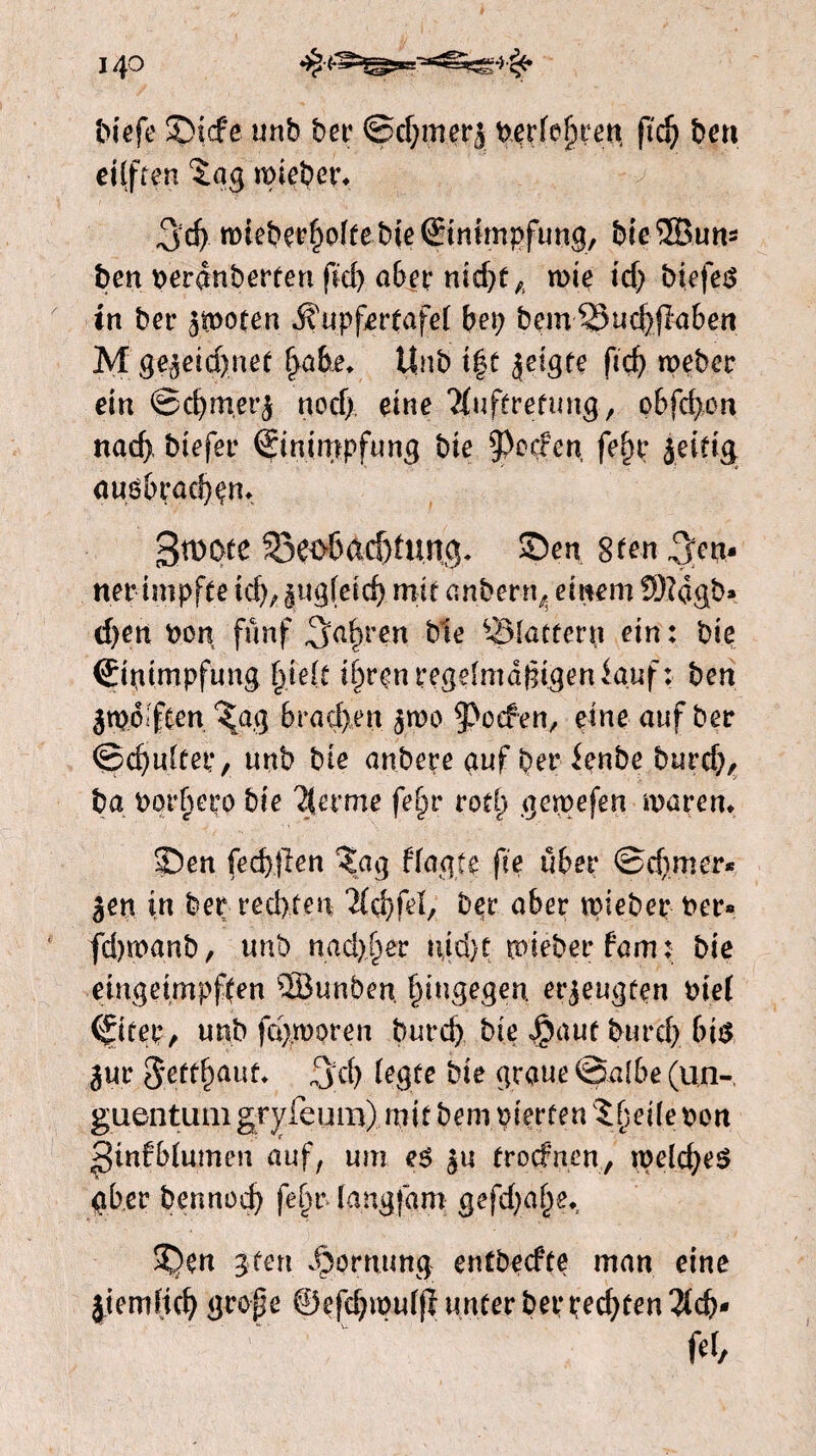 140 biefe £>tcfe unb bet’ @d;merj Petfefjren ftd; ben eiiften ïag mieber* 3d) tMebe*£offebte Einimpfung, bieïïBuns ben vevênbevten ftd) abev nid)tA tvte id; biefeg in bet* 3tDoten Ji upf^rfafeT bei; bem 2)ud)jl'aben M gejeidjmet fyabe. Unb t|t jeigte ficf> roeber ein ©d;merj nod;, eine ?fuftretung/ obfc^on nad> biefer ®inin;?pfung bie §>eefen, fe§r jeitig augbradjem gtDOte Söeo6ad)tung. S)en 8ten pen¬ ner impfte id;, jug(eicf) mit anbern^ einem !8?agb» d;en Pon fünf Sarren ble ^Blattern ein: bie Einimpfung fyelt tfpren regelmäßigen lauf: ben jtpoiftcn %a$ 6rnd)en jwo poefen, eine auf bet <&d)ukei:, unb bte anbere auf bet* lenbe burd;, ba porheeo bie %exme fefyv rod) geipefen maren* 5ben (edelen ?ag ffagte fte über ©corner* jen in bep rechten 2icf)feï, bpr aber tpiebep Per* fdppanb, unb nadeer n(id)t mi eb er fam: bie eingeimpf(en 28unben hingegen, erzeugten Piel (fitep, unb fermoren burd; bie Jpaut burd; big jur 5*efthaut* %ä) legte bie graue @albe (un- guentum gryfeum) mit bem pierten ïfieitë pon ^infblumen auf, um eg ju frodnen, tpeld;eg gber bennod) felmlangfam: gefd;a§e* 3^)en gten dpomung entbeefte man eine jtemHch große ©efcbipui(iunferberpechten3(cb* fd/