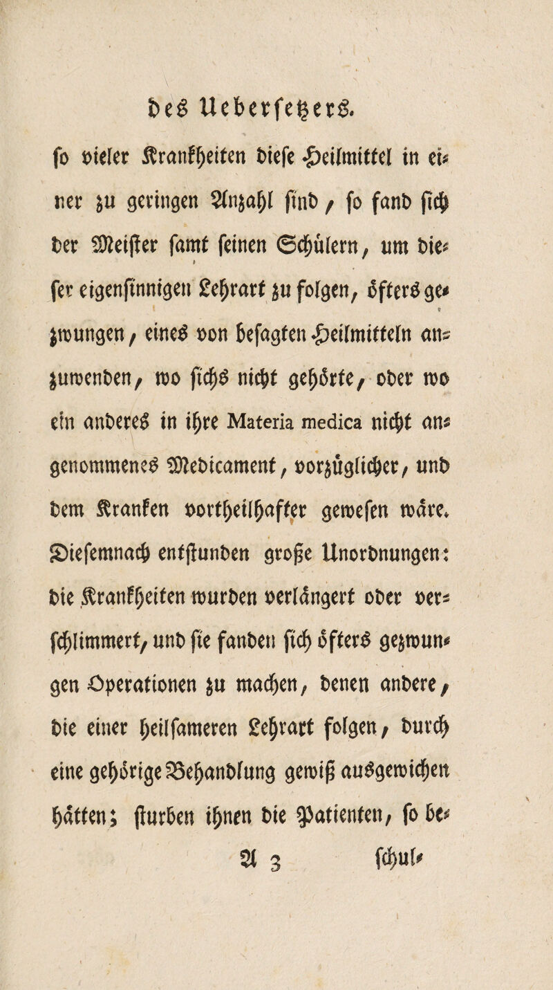 t>e3 Uebcrfe^crö. fo t>iefer $ranff)eiten tiefe #eitmitfel in ei« «er $u geringen Stnjafjl ftnt f fo fant fic$ Der Sßeifier famf feinen Spülern, um tie* t fee eigenftnntgen £ef>rarf ju folgen, SfterSge* * jtoungen / eines »on Defagfen Heilmitteln «ns jutoenten, too ftcfis nicfjt gehrte; oter too ein antereS in ifjee Materia medica niefit an* \ ■ \ ; genommenes ?Olet)icamenf, »orjügiiefier/ unt tern SSranfen »ortf)etItiaffer geroefen wäre. Siefemnac^ entjlunten grofje Unortnungen: Die j^ranE^eiten tourten »erldngerf oter »er* fcpmmert, unt jte fanten ftcf> öfters gejtoun« gen Operationen $u machen, teneti antere; tie einer ^eilfameren geljrart folgen; turc^ eine gehörige IBe^antfnng geioifj auSgetoicfiett Ratten; fiurten ifjnen tie Patienten; fo te* 3t 3 fd)u[*