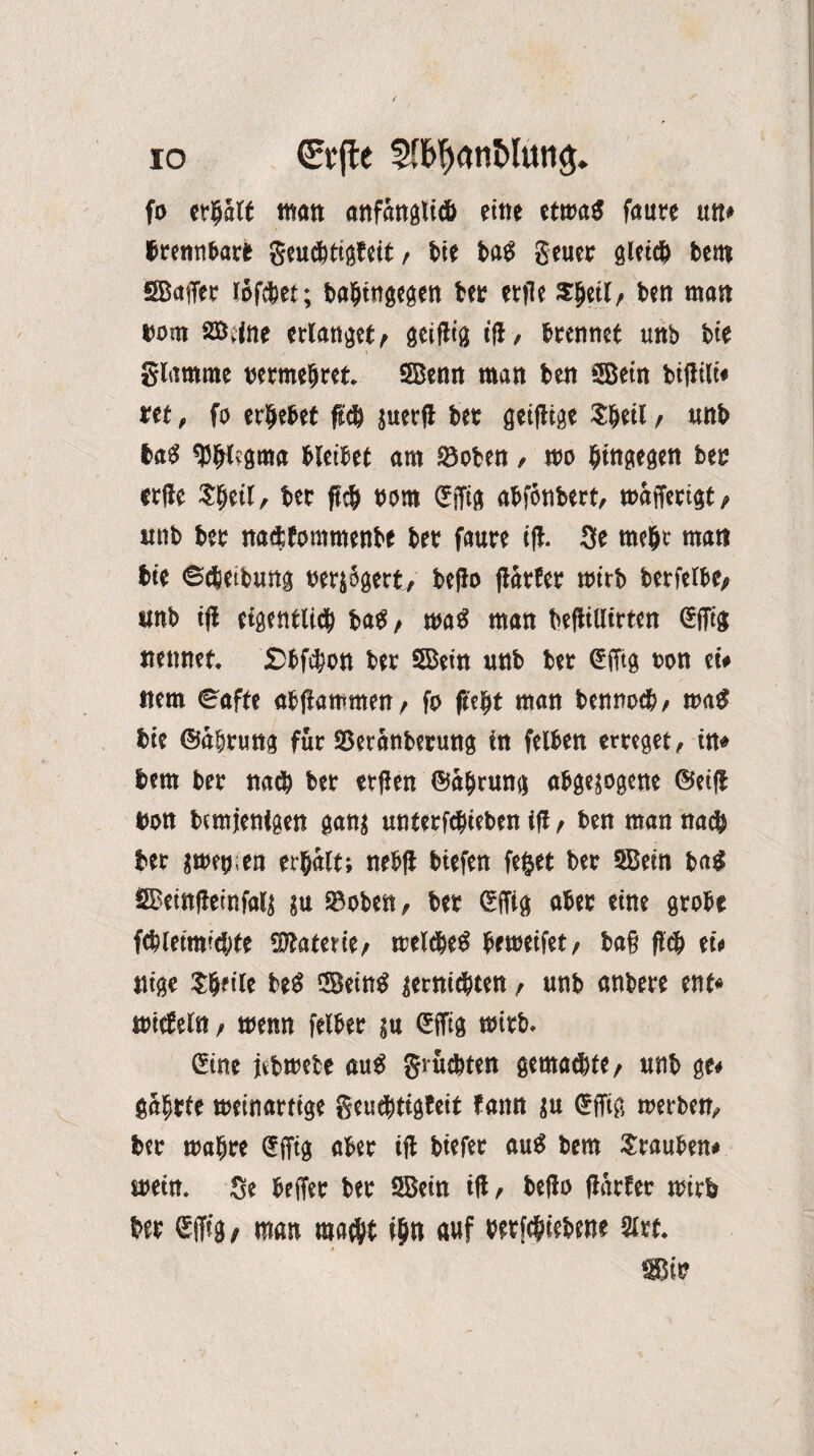 io €(fte sn^anMung. fo erhält man anfangti& fine etwas faure un* trennbare geuebtigfeit, bie bas geuer gieret) bem SBaffer löfebet; babingegen bet etfle Sljeil, ben man bom Sffi.fne erlanget, geiilig tfl, brennet unb bie glamme »ermebret. SBenn man ben SBetn biftili* ttt, fo erbebet ftd) juerfl ber gtiflige $beil , unb ba$ ^btfgma bleibet am ©oben, wo hingegen ber erde $beil, ber ftcb twm Cfffig abfönbert, wafferigt, «nb bet naettommenbe ber faure ifl. 3e mehr man bie ©ebeibung verjägert, beflo ftarfer mirb berfelbe, «nb ifl eigentlich baß/ maß man befliUirten @ffig nennet. £5bfcbon ber Sffiein «nb ber (Sfftg ton et# item Safte abflammen/ fo fleht man bennoeb, was bie ©äbrung für Sßeranberung in felben erreget, in» bem ber na<b ber erflen ©abrung abgejogene ©eifl ton bemjenigen ganj unterfdpiebtn ifl t ben man nag} ber jttftj.en erhalt; nebfl biefen feget ber 2Bein baß SBeinfleinfalj ju SB oben, ber (Sffig aber eint grobe fcblemrcbte Materie/ welches betteifet, ba§ fleh ei« nige ?b?iie beS GBetn^ jemiebten, unb anbere ent* wicfeln, wenn felber ju Cfffig wirb. Cine jibwete aus grüebten gemachte, «nb ge* gäbrte weinartige geuchtigfeit tan« ju €ffig werben, ber wahre ffffig aber ifl biefer auS bem Trauben* wein. Se beffer ber SBetn ifl, beflo flarter wirb ber Gcjfig, man macht ihn auf wtfebiebene 2irt. Sßir