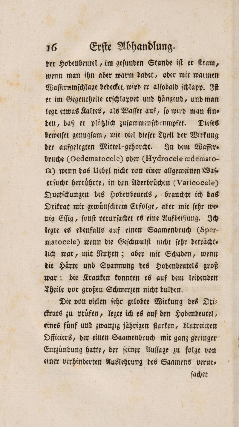 itt £ofcenbeutel, im gefnnben ©tanbe tjl er (kam, menn matt tfjn abet matm habet, ober mit matmett SSBöffenimfWßfje Sebecfet tmtb er alfobalb fchlapp. 3(1 er im ©egentljcile erfcblappet unb hattgenb, unb matt legtetmaflSaltetf, al$ Gaffer auf, fomirb man fin* bett, ba§ et pl^licb äufammenfebatmpfet. 2>iefe$ bemetfet genugfam / mie Piel biefet Sfytil bet 3Birf ung bet aufgelegten Mittel-gehorcht. Sn bem 5B«ffet# btu^e (Oedematocele) obet (Hydrocele cedemato« fa) menn tag Uebel nicht ton einet allgemeinen 2öaf# etfutbt Sertuhrte, in &n Siberhrücben (Varicocele) £iuetfcbungen be£ §obenbeutel3, Stauchte ich ba$ SDxriErat mit gemünfebfent befolge, aber mit frtjr me« nig (Sffig / fortjl perutfacSet eS eine 2lufbeifiung. 30 legte cS ebenfalls auf einen ©aamenbrud) (Sper- matocele) menn bie ©efdjmulft nicht fel)r beträgt« lieS mar, mit 9lu$ett; aber mit ©(haben, menn Sie £arte unb ©pannung beS |>obenbcutelS grog mar: bie Äranfen fonnten eS auf bem leibenben Steile por großen ©eSmerjen ntdt bulben. Die pon pieten fefm gelobte SBitfung beS £>pi> efratS ju prüfen t legte id) eS auf ben £obenbeutcl, eines fünf unb jmanjtg jährigen flarfen, blutreichen DfficierS, ber einen ©aamenbrud) mit ganj geringer ©ntjünbung hatte/ ber feiner SCuiTage |u folge ron einer pcrhwberten XuSiehrunn beS ©aamenS oerur»
