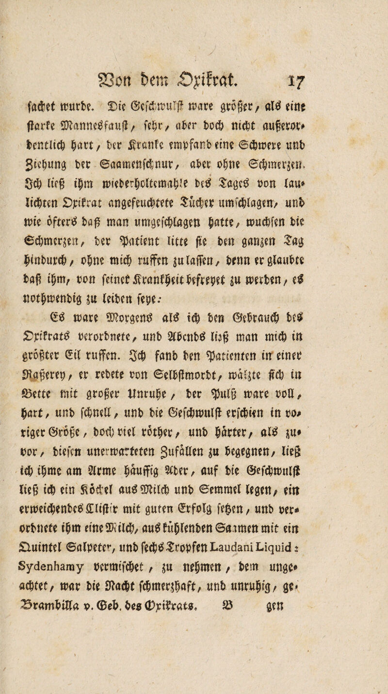 fa&et würbe- Die ©efd/Wul# wate großer/ ali eine flörfe Sftanneifauß/ fc§r / aber bod? niebt außeror# lentlicb hart / bet Ätanfc empfanb eine ©djwere unb Siebung bet ©aamenfdnut/ aber ofjm ®(Jmer$en. $d) ließ tjm wieberbcltemabie bei Sagci ton lau® litten Dpitrat angefeuebtete Suchet Umfragen/ unb wie öftere baß man umgefcblagen $atte, wuebfen bie ©eömerjeit, bet Patient litte fie ben ganzen Sag fynbux®, ohne mich raffen klaffen, brnn et glaubte baß t$m/ ton feinet $tanf§eitbeftepet su mxUti; ei «otbwenbig ju leiben fepe.* (Si wäre Borgern? ati t$ ben ©ebraueb bei Sptfrati terorbnete/ unb 2lbcnbi lüß man mich in größter (Sil raffen. 3# fanb ben ^patcenten in einet £ftaßeretj/ et tebete ton ©elbflmorbt/ maßte M in föette mit großer Unruhe / bet $ulß wate ton, hart/ unb febnetf, unb bie ©efdjwulfi etfebien in to* riger©roße, botl)ttel rctljer/ unb hattet/ ali ju# tot/ tiefen unerwarteten Zufällen begegnen/ lieg itß t$me am Sirme bauffig 3lbet/ auf bie ©efc&wulft ließ icb ein ftoüel aui$lildb unb ©emmel lege«/ ein etweid)enbei£liil?t mit guten ©folg fe^en / unb per* ctbnete t(jm eineSKiicb/ auifüfjlenbenSaamenmtt ein £Uiintel ©alpeter, unb fedjiSropfenLaudani Liquid s Sydenhamy tcrmifc&et / nehmen / bem ungc* aettet, war bie Sftad&t fd&mer^gaft, unb unruhig/ ge< Brambitfa t. ©eb, beg (t)p$ratg, S8 gen