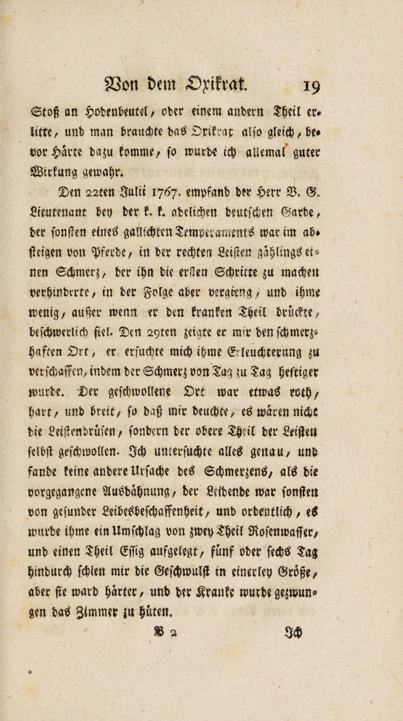 <Stog an £obenbeutel/ ober einem anbern $fml er# litte/ unb man brauste ba$ Drifcat alfo gleich,be* twr £avte ba$u fomme/ fo murb* ich allemal guter SBtrfung gemaljr. . * Den 22ten Sulii 1767, empfanb ber $err 93. ©« Ziwttnant bet) bet 11 abeltchen bntffchen ©arte , ber fonflen eine$ galltWten$emmament$ mar im ab* feigen oott Werbe/ in ber rechten Reiften gahlmg^ei« nen Schmer^ ber ihn bie erüen ©chttrn machen nerhinberte/ in ber golge aber oergeeng/ unb ihme menig/ au^er menn er ben franfen £|eit brühte/ befchwcrltcf) fiel. Den 29ten zeigte er mir benfehmer^ haften £>rt, er erfuchte mich ihme Cfrleucbterung ^ berf^affen/ inbem ber ©chmers oon£ag m Sag heftiger mürbe. Der gefchmollene £)rt mar etma£ roth/ hart/ unb breit/ fo bag mir beuchte/ e£ mären nicht bie £ei|tenbtufett/ fonbern ber obere tyät ber £ft(leti felbft gefchmollcn. Sch umerfuc&te alletf genau/ unb fanbe feine anbere Urfadje M ©chmeqenS, al$ bie bürgegangene 5iu£bahnung/ ber Reibenbe mar fonffen bon gefunber £etbe£befc&ßffenhett/ unb orbentlicb/ t$ mürbe ihme einUmfcblag von ^met)^hetl SHofenmaffer/ unb einen Sheü ©ffig aufgelegt/ fünf ober fecb$ Sag hinburth fehlen mir bie ©efchmulfl in einerlei) ©r%/> aber fte marb harter / unb ber Äranfe mürbe gejmun* gen ba$ glmmer |u h&ten. Iä S#