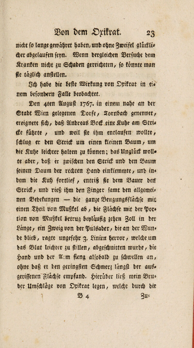 iticttfolangegeibaljret fjaben, unb ohne Steifet glucfli* <ber abgelaufen fepn. SBenn bergleicben »erfud# bem Äranben nid# $u ©cbaben gereichten, fo tonnte man fte täglich andern. Scb habe bie bede SBirtung von Dfifrat in tu ttem befonbern gade beobachtet¬ en 4ten Slugud 1767. in einem nahe an 6er ©tabt 5Bien gelegenen $>orfe/ Sornbach genennet; ereignete fich, tag 2lnbrea£ S3cct eine am ©trü tfe führte , nnb meil fte ihm entlaufen mollte, fcblug er ben ©trieb um einen fleinen Saum, um bie $uhe leichter galten $u tonnen; ba£ Ungiücb moll» te aber, tag er jmtfcöett ben ©trieb unb ben S3aum feinen £>aum ber regten $anb eintlemmte, unb in« bem bie $u§ fortlief / entriS fit bem »auer betf ©trict/ unb heg t§m ben ginger famt ben allgcmet* nen »ebefungen — bie gan$e »eugungtfflacbfe mit einen Sfjeti bon Sftugfel ab / bie glachfe mit ber $or* tion bon Sftugtel betrug beplauftg ge^cn Soll in ber £ange, ein Snwgbon berfpul&xber/ btean berSBun» be blieb, ragte ungefeljr 3. Btnien berbor^ welche um bag »lut letzter $u fltllen, abgeftbnitten mürbe, bie £anb unb ber U:m fteng alfobalb $u fdmjellen an, ohne bag et ben geringen ©chmer^ langd ber atitf* gertiTenen'glad)fe empfanb. hierüber lieg mein 23ru* ber Umfeblage bon Sptf rat legen, welche burch bir 1 234 3U*