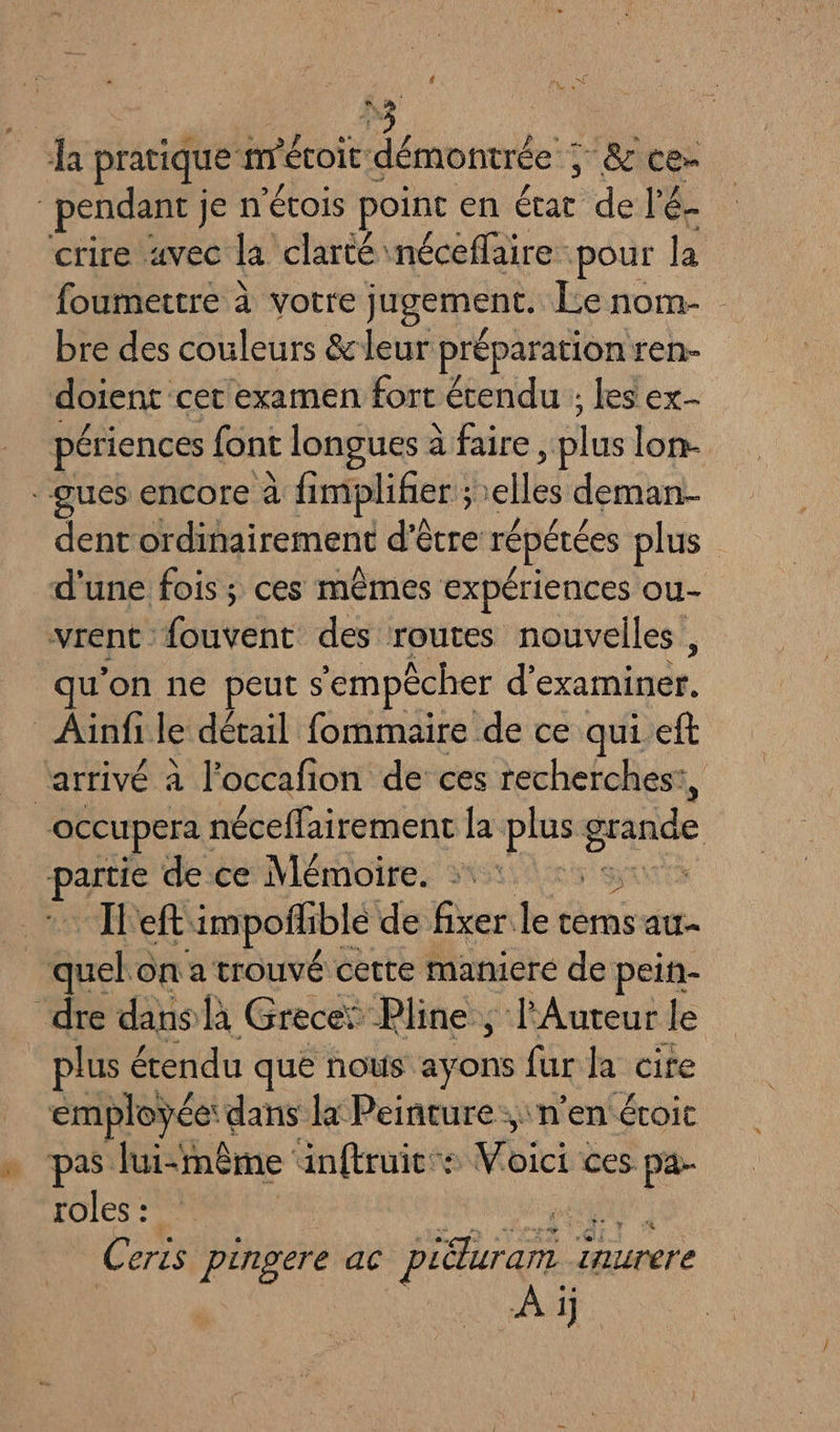 4 EE ï Lo é ha pratique m'éoit démons: ; &amp; ter pendant je n'étois point en état de l'é- crire avec la clarté néceflaire pour la foumettre à votre jugement. Le nom- bre des couleurs &amp;leur préparation ren- doient cer examen fort étendu ; lesex- périences font longues à faire , plus lon- ques encore à fimpliñier ; 1 elles deman- dent ordinairement d’être répétées plus d'une fois; ces mêmes expériences ou- vrent fouvent des routes nouvelles , qu'on ne peut s ‘empêcher d’ re. Aüinfi le détail fommaire de ce qui eft “arrivé a l’occafion de ces recherches! occupera: néceffairement la: La grande AS de ce Mémoire. et impoflhible de fixer le témsatr- quel c on a trouvé cette maniere de peih- dre dans là Grece: Pline, l'Auteur le plus étendu que nous aÿons fur la cite employée: dans la Peinture, n’en éroit » pas lui-même inftruit”s ici ces. &amp; 56 roles : | Ceris pingere ac Piduram 1 inurere Ai