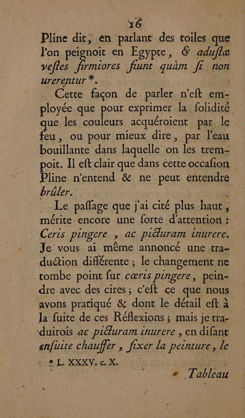 é Pline dit, en parlant des toiles que lon peignoit en Egypte, € aduffe Li feunt gum JE non urerertur | Cette façon de parler n'eft em- que les couleurs acquéroient par le feu, ou pour mieux dire, par l'eau Douillinte dans laquelle x les trem- poit. Il eft clair que dans cette occafion Pline n'entend &amp; ne peut “nd brüler. | Le pañage que j'ai cité plus haut * mérite encore une forte d'attention : dution différente ; le changement ne tombe point fur cœris pingere, pein- dre avec des cires; c'eft ce que nous avons pratiqué &amp; dont le détail eft à la fuite de ces Réflexions ; mais je tra-. enfirice chauffer » fixer la peinture , le c.# L. XXXV: c X. x | + LT A