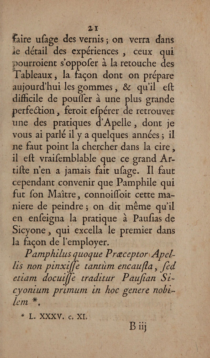 faire ufage des vernis : on verra dans ie détail des expériences , ceux qui pourroient s'oppofer à la retouche des Tableaux, la façon dont on prépare aujourd'hui les gommes, &amp; qu'il eft difhcile de pouffer à une plus grande perfection , feroit efpérer de retrouver une des pratiques d’Apelle, dont je vous ai parlé il y a quelques années ; il ne faut point la chercher dans la cire, il eft vraifemblable que ce grand Ar- tifte n'en a jamais fait ufage. Il faut cependant convenir que Pamphile qui fut fon Maître, connoifloit cette ma- niere de peindre ; on dit même qu'il en enfeigna la pratique à Paufias de Sicyone , qui excella le premier dans la façon de l'employer. | Pamphilus quoque Preceptor Apel ls non pinxiffe tantim encaufla, [ed ettam docuiffe traditur Paufian Si- cyontum primum tn hoc genere nobe- dem *, Éd #. L'XXENR XD | _ Bi