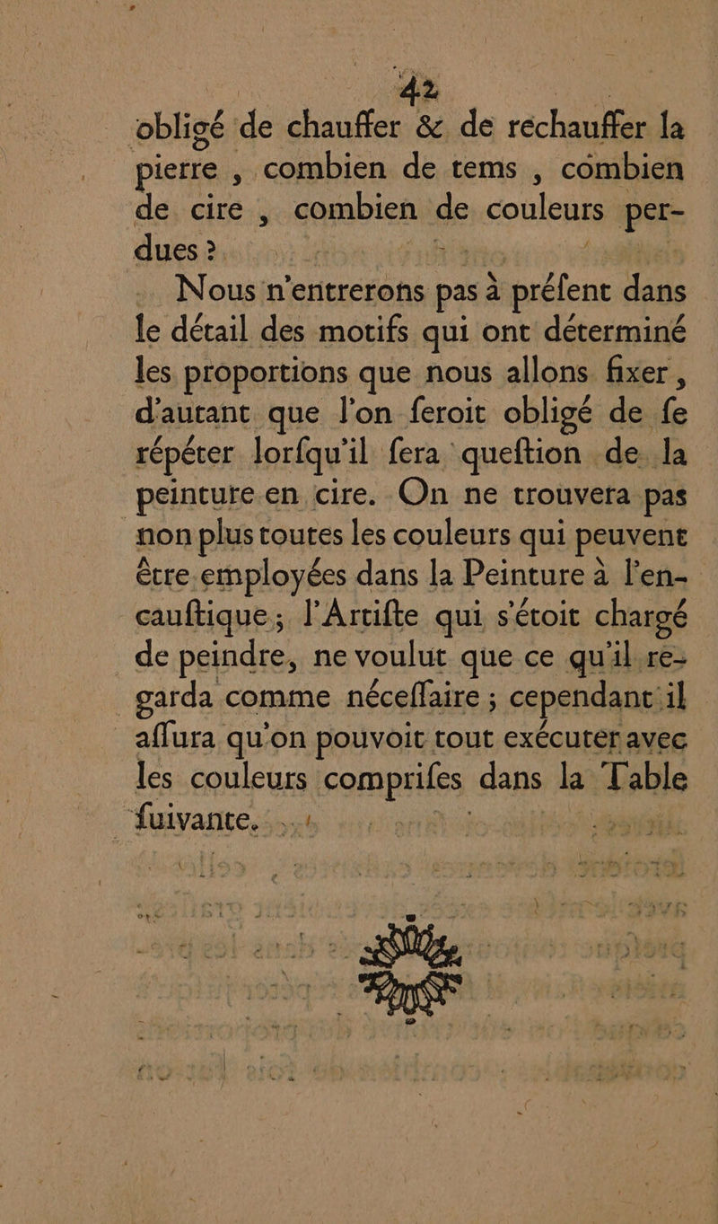 4? obligé de ue &amp; de réchauffer {a pierre , combien de tems , combien de cire, combien de couleurs pue dues 2 &gt; en 2 UE f .. Nous n’entrerons pas à A dans le détail des motifs qui ont déterminé les proportions que nous allons fixer , d'autant que l'on feroit obligé de fe répéter lorfqu il fera queftion de Ja peinture en cire. On ne trouvera pas | non plus toutes les couleurs qui peuvent être.employées dans la Peinture à Fen- cauftique ; l'Artifte qui s'étoit chargé _de peindre, ne voulut que ce qul.re- garda comme néceffaire ; cependant: il _affura qu'on pouvoit tout exécuter avec les couleurs &lt;ompailes dans la “Fr able | fuivante, ré Mpiiés { } eo