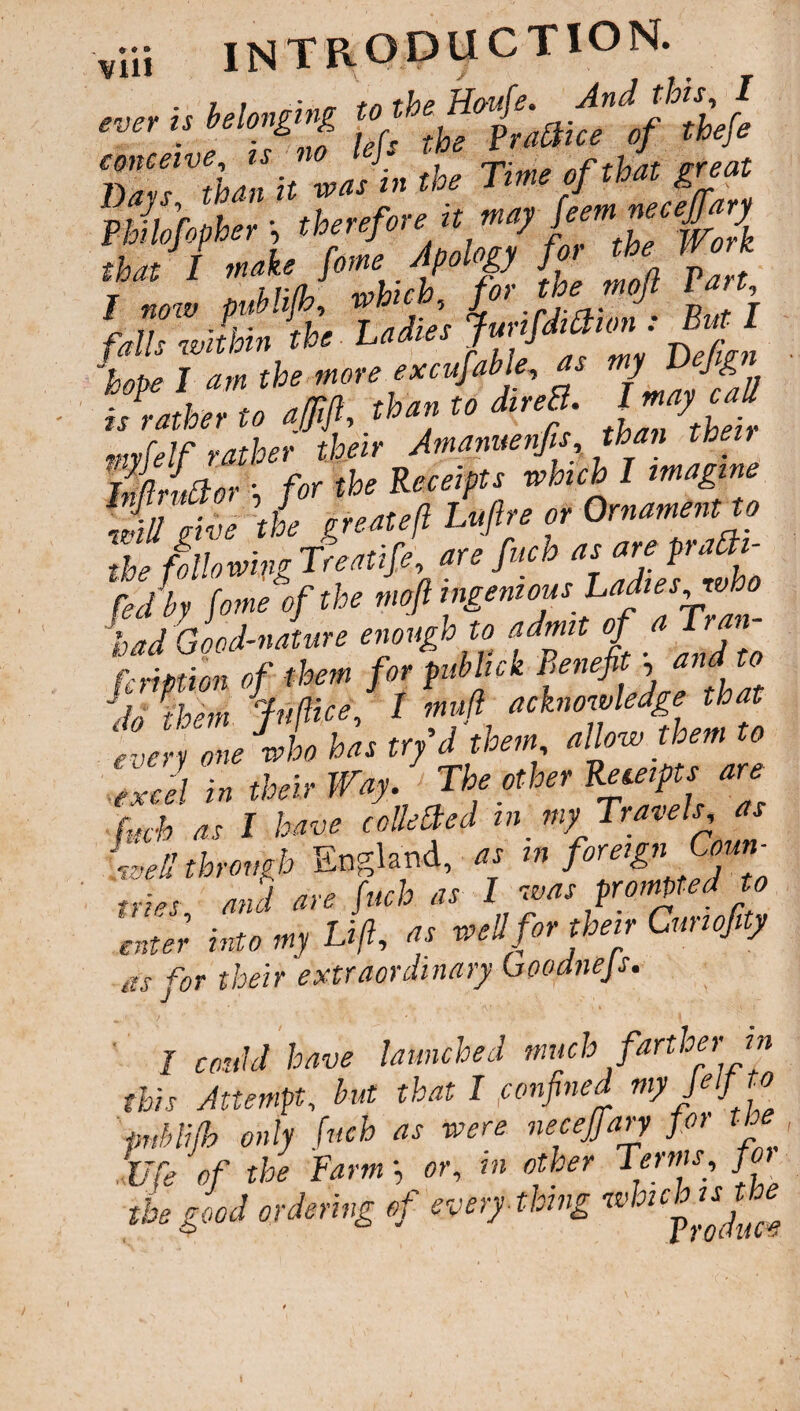 e ♦ » introduction. vill x ✓ , , »• r u tetl'aOiu of 3tbefe 'a vJi« »** Time of that great Phllofopher j £>' ^Z‘fZ faZli itt idier LmO* : B- J ™ rf» more eaMe « myDJ.pt is rathe, to afifl, than to dtreB. l y e mvfelf rather their Amanuenfa than then SnJor • for the Receipts which I imagine \iu give the great eft Luftre or Ornament to the fallowing Treatife, are fuch as are prafai- fedby fame of the mofi ingenious Ladieswho bad Good-nature enough to admit fa Tran fcnptim of them for pub Ink Benefi , do them Juftice, I muft acknowledge that every one who has try d them allow them to excel in their Way. The other Receipts are (uch as I have colletted m my Travels as Led through England, as in foreign CW tries and are fuch as I was prompted to enter into my Lift, ^ well for their Curl ofty as for their extraordinary uoodnejs. I could have launched much farther m this Attempt, but that I,confined my Jelj1 to pnhlifh only fuch as were necejfary for tb Ufa of the Farm •, or, in other Terms, fan tb, good ordering <f every thing