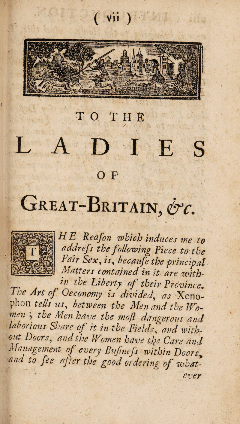 ■ / ' • A LAD I E S OS - ' ' - , 5 OF- : Great-Britain, &c. H E Reafon which induces me to ciddreff the following Piece to the Fair Sex, is, becaufe the principal Matters contained in it are with- in the Liberty of their Province. 1 he Art of Qeconomy is divided, as Xeno¬ phon tells us, between the Men and the Wo¬ men j the Men have the moft dangerous and laborious Share of it in the Fields, and with¬ out Doors, and the Women have tfe Care and Management of every Bufmefs within Doors, and to fee after the good ordering of what- ever