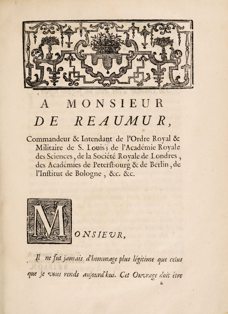 A MONSIEUR DE REJUMUR, Commandeur de Intendant de POrdre Royal & Militaire de S. Louis ; de l’Académie Royale des Sciences, de la Société Royale de Londres ? des Académies de Peterfbourg Ôe de Berlin , de PInftitut de Bologne , &c. &c. 4 IL ne fut jamais d’hommage -plus légit ime » /* \, ^ • {, . i. }‘ . f •. . i que je rvous rends aujourdhui. Cet Owvraoe doit être ^ O #1