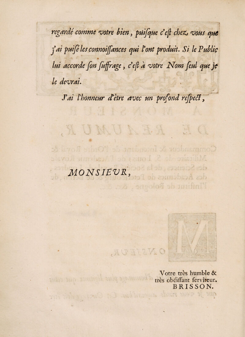 regardé comme votre bien, püifqUe ce fl cheZj vous que j ai puifé les connoijfances qui l'ont produit. Si le Public # / . ' . 0 , . f ' : lui accorde fon fuffrage, ce fl d votre Nom feul que je le devrai. ' , -- '*«5» JW l’honneur et être avec un profond refpeff, ) MONSIEVR, Votre très humble & très obéiffant fervîteun B RI S SON,
