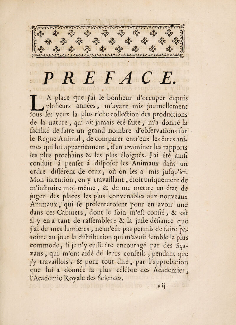 I# 4? 4^ 4? ^ 4? 4? 4? PREFACE. f ~ * LA place que j’ai le bonheur d’occuper depuis plu.fieurs années, m’ayant mis journellement fous les yeux la plus riche colleéHon des produirions de la nature , qui ait jamais été faite, m’a donné la facilité de faire un grand nombre d’obfervations lur le Régné Animal, de comparer entr’eux les êtres ani¬ més qui lui appartiennent d’en examiner les rapports les plus prochains 6c les plus éloignés. J’ai été ainfi conduit à penfer à difpofer les Animaux dans un ordre différent de ceux, où on les a mis jufqu’ici. Mon intention, en y travaillant, étoit uniquement de m’inftruire moi-même , 6c de me mettre en état de juger des places les plus convenables aux nouveaux Animaux, qui fe préfenteroient pour en avoir une dans ces Cabinets, dont le foin m’eft confié, 6c ou il y en a tant de raffemblés : 6c la jufte défiance que j’ai de mes lumières, ne m’eût pas permis de faire pa- roître au jour la diftribution qui m’avoit femblé la plus commode, fi je n’y euffe été encouragé par des Sça- vans, qui m’ont aidé de leurs confeils, pendant que j’y travaillois > 6c pour tout dire, par l’approbation que lui a donnée la plus célébré des Académies^ l’Académie Royale des Sciences. a tj