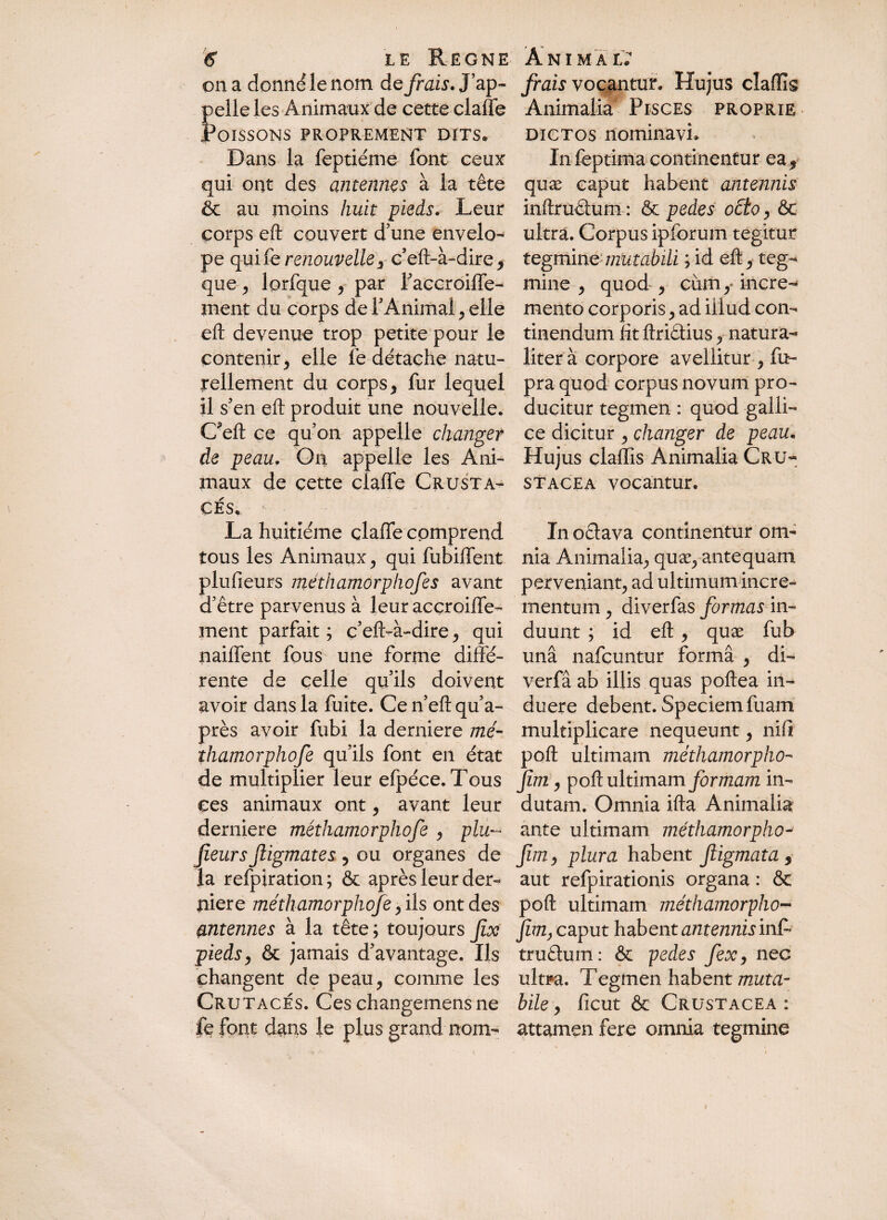 on a donné le nom de fiais. J’ap¬ pelle les Animaux de cette claffe Poissons proprement dits. Dans la feptiéme font ceux qui ont des antennes à la tête & au moins huit pieds. Leur corps eft couvert d’une envelo- pe quikrenouvelle3 ceft-à-dire, que , lorfque , par l’accroiffe- ment du corps de l’Animal , elle eft devenue trop petite pour le contenir j elle fe détache natu¬ rellement du corps , fur lequel il s’en eft produit une nouvelle. Cuft ce qu’on appelle changer de peau. On appelle les Ani¬ maux de cette claffe Crusta¬ cés. La huitième claffe comprend tous les Animaux , qui fubiffent plufie.urs méthamorphofes avant d’être parvenus à leur acçroiffe- ment parfait; c’eft>à~dire, qui naiffent fous une forme diffé¬ rente de celle qu’ils doivent avoir dans la fuite. Ce n’eft qua- près avoir fubi la derniere me- ïhamorphofe qu’ils font en état de multiplier leur efpéce. Tous ces animaux ont, avant leur derniere méthamorphofe , plu¬ sieurs Jligmates , ou organes de la refpiration; & après leur der¬ niere méthamorphofe, ils ont des antennes à la tête; toujours fisc pieds, & jamais d’avantage. Ils changent de peau, comme les Crutacés. Ces changemens ne fe font dans le plus grand nom- fiais vocantur. Hujus cîaflig Animalia Pisces proprie dictos nominavi. In feptima continentur ea5 quæ caput habent antennis inftrudtum : & pedes octo, & ultra. Corpus ipfbrum tegitur tegmine mutabili ; id eft, teg¬ mine , quod , cum,* incre¬ mento corporis, ad illud con¬ tinendum fttftriêlius, natura¬ liter à corpore avellitur , fu- pra quod corpus novum pro¬ ducitur tegmen : quod galli- ce dicitur , changer de peau. Hujus çlaffis Animalia Cru- stacea vocantur. In ocia va continentur om¬ nia Animalia, quæ, antequam perveniant, ad ultimum incre¬ mentum , diverfas formas in¬ duunt ; id eft, quæ fub una nafcuntur forma , di- verfâ ab illis quas poftea in¬ duere debent. Speciem fuam multiplicare nequeunt, nifi poft ultimam méthamorpho- jim, poft ultimam formam in¬ dutam. Omnia ifta Animalia ante ultimam méthamorpho- Ji/72, plura habent Jligmata 9 aut refpirationis organa : & poft ultimam méthamorpho- fim} caput habent antennis inf- truêlum : & pedes fex, nec ultra, Tegmen habent muta¬ bile , ficut & Crustacea : attamen fere omnia tegmine