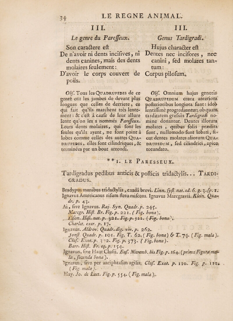 % . . .... • ... > ■ -*, ■ • A ~ -- •- . - - - ** * ’• • ^ ’ ' '• • • III. ' III. Le genre du Parejfeux... Genus Tardigradi. Son caraâere eft Hujus character eft De n’avoir ni dents incifives, ni Dentes nec incifores , nec dents canines, mais des dents canini , fed molares tan- molaires feulement : tum : D 'avoir le corps couvert de Corpus pilofum* Obf. Tous les Quadrupedes de ce Obf. Omnium hujus generis genre ont les jambes de devant plus Quadrupedum crura anteriora longues que celles de derrière , ce pofterioribus longiora funt : ideo qui fait qu’ils marchent très lente- lentifllmè progrediuntur, ob quam ment: 3c c’eft à caufe de leur allure tarditatem grefsiis Tardigradi no¬ lente qu’on les a nommés Parejfeuxmine donantur. Dentes illorum Leurs dents molaires, qui font les molares * quibus falis prædita feules qu’ils ayent, ne font pointa funt, nullomodoTunt iobati, ii- lobes comme celles des autres Qu a.» eut dentes molares aliorum Qua¬ drupedes y, elles font cilindriques y 3c drupedum , fed cilindrici., apice, terminées par un bout arrondi. rotundato» ** i. le Paresseux. •  -- ' Tardigradus pedibus anticis & pofticis tridaCtvlis... Tardi¬ gradus.. ... . - ' •  - ' ‘ 1 • jL Bradypus manibus trida&ylis ,.caudâ brevi. Linn. fyfî. nat. ed. 6. g- 3.fp. r« Ignavus Americanus rifum fletu mifeens. Ignavus Marcgpayii. Klein* Qua* dr. p. 43. Ai, five Ignavus. Raj. Syn. Quadr.p. 245*. Marcgn Hifl. Br. Fig.p. 221. ( Fig. bona );. . i 'ifon.Tîifl. nat.p. 3.21, Fig.p. $11. ( Fig. bonafi,. Charlet. exer. p. îy* Ignavus.Aldrov. Quadri dig. viv.pi 262»- Jonjl. Quadr. p. 101. Fig. T. 62. ( Fig. bona) & T. 74. ( Fig. mata )> CluJ Exot. p. 372. Fig. p. 373. ( Fig. bona ). Ztarr. Hifi. .Fr. eq. p. r y 4. Ignavus, five HaurCiufii. F///^ Nieremh. bis Fig.p. 164. (prima Figura la , fecunda bona ). ( F%. mala ) » Hay. /0. Lact* Fig.p. 5 54. ( F/g, /7taiz