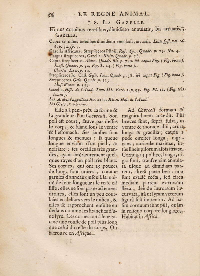.* 8. La Gazelle. Hircus cornibus teretibus, dimidiato annulatis^ bis arcuatis.;* Gazella. Capra cornibus teretibus dimidiato annulatis 5 arcuatis. Linn.fyfl.nat.ed* îazella Africana, Strepficeros Plinii. Raj. Syn. Quadr. p. 79. No. 4. 'ragtis llrepficeros, Gazella. Klein. Quadr.p. 18. Capra ftrepliceros. Aldro. Quadr. Bis.p. 740. ibi caput Fig. ( Fig. bona }> Jonfl. Quadr* p« 54. Fig. T. 14. ( Fig, bona )— Charlet. Exer.p. 10. Strepficeros Jo. Caii. Ge//z. /io/z. Quadr.p. 3 8. ii’z Jzg. (Fig.bona}* Strepliceros. Ge//z. Quadr.p. 323. Muf. Worm.p. 339. Gazelle. de-TAcad. Tom.IIl. Part. 1. p. 9 j. FI» H« (Fig. très bonne). Les Arabes T appellent Algazel. Klein. FUJI. de V AcacL Les Grecs, Sr|îi4fxffw?. Elle a à peu - près la forme & la grandeur d'un Chevreuil. Son poil eft court-, fauve par deffus le corps y & blanc, fous le ventre 6c l’eftomach. Ses jambes font longa & gracilia ; cauda 1 longues êc menues ; fa queue pede circiter longa , nigri- longue environ d’mr pied , & noirâtre ; fes oreilles très gran¬ des , ayant intérieurement quel¬ ques rayes d’un poil très blanc. Ses cornes * qui ont i j pouces de longj font noires , comme garnies d’anneaux jufqu’à la moi¬ tié de leur longueur ; le refte eft lilfe : elles ne font pas exadement droites, elles font un peu cour¬ bées en dehors vers le milieu, & elles fe rapprochent enfuite en fim cornuum funt pili ^ quàm dedans comme les branches'du- in reliquo corpore longiores ne lyre. Ces cornes ont à leur ra- Habitat in Africa* cine une touffe de poil plus long que celui durefte du corps# On la trouve en Afrique,.* Ad Capreoli formam & magnitudinem actedit. Pili breves funt, fuprà fulvi, in ventre & thorace albi ; erunt- cans ; auriculæ maximæ , uih tus lineis pilorum albis ftriatæ. Cornuati 5 pollices longa, ni¬ gra funt, tranfversim annula- ta ufque ad dimidiam par¬ tem , altera parte levi : non funt exadè reda , fed circà - mediam partem extrorsùm flexa , deinde introrsum in1- curvata , ita ut lyram veterum figura fua imitentur. Ad ba-