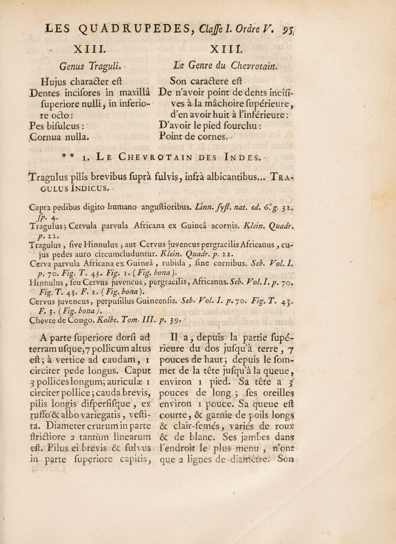 X11L XIIL Genus Tragulh'* Le Genre du Chevrotairù Hujus charafler eft Son caraêtere eft Dentes incifores in maxillâ De n’avoir point de dents mcifî- fuperiore nulli, in inferio- ves à la mâchoire fupérieure, re otlo : d’en avoir huit à l’inférieure ; Pes bifulcus : ' D’avoir le pied fourchu : Cornua nulla» Point de cornes, > _ à - * _ , - ,•» * * i. Le Chevrotain des Indes,^ Tragulus pilis brevibus fuprà fulvis, infrà albicantibus,,» Tran¬ gulus Indicus, > Capra pedibus digito humano anguftioribus. Linn. fyjl. nat. ed* 61 g. 32. Jp* Tragulus y Cervula parvula Africana ex Guineâ acornis, Klein. Quadr. p. 12. Tragulus , hve Hinnulus , aut Cervus juvencus pergracilis Africanus * cu¬ jus pedes auro circumcluduntur. Klein. Quadr. p. 22. Cerva parvula Africana ex Guineâ , rubida , Ane cornibus. Sek Vol. L p. 70. Fig, T. 43. Fig. 1. (Fig, bona). Hinnulus, feu Cervus juvencus , pergracilis -, Africanus. Sek Voh L p. 70» Fig. T. 43. F. 2. (Fig, bona). Cervus juvencus, perpuftllus Guineenfls.Seb.~Voh /. p, 70, Fig. T. 43* F. 3. ( Fig. bonaJ. Chevre de Congo. Kolbe. Tom. III. p, 3 9* ^ A parte fuperiore dorfi ad II a, depuis la partie fupé- terram ufque,7 pollicum altus rieure du dos jufqu’à terre, 7 eft; à vertice ad caudam, 1 pouces de haut ; depuis le foin- circiter pede longus. Caput met de la tête jufqu à la queue, 3 pollices longum; auriculæ 1 environ 1 pied. Sa tête a j circiter pollice; cauda brevis, pouces de long,; fes oreilles pilis longis difperfifque , ex environ 1 pouce. Sa queue eft ruffo'ôc albo variegatis, vefti- courte, & garnie de poils longs ta. Diameter crurum in parte & clair-femés, variés de roux ftriêliore 2 tantum linearum & de blanc. Ses jambes dans eft. Pilus ei brevis & fulvus l’endroit le plus menu , n’ont in parte fuperiore capitis, que 2 ligues de dianlêtrec Son