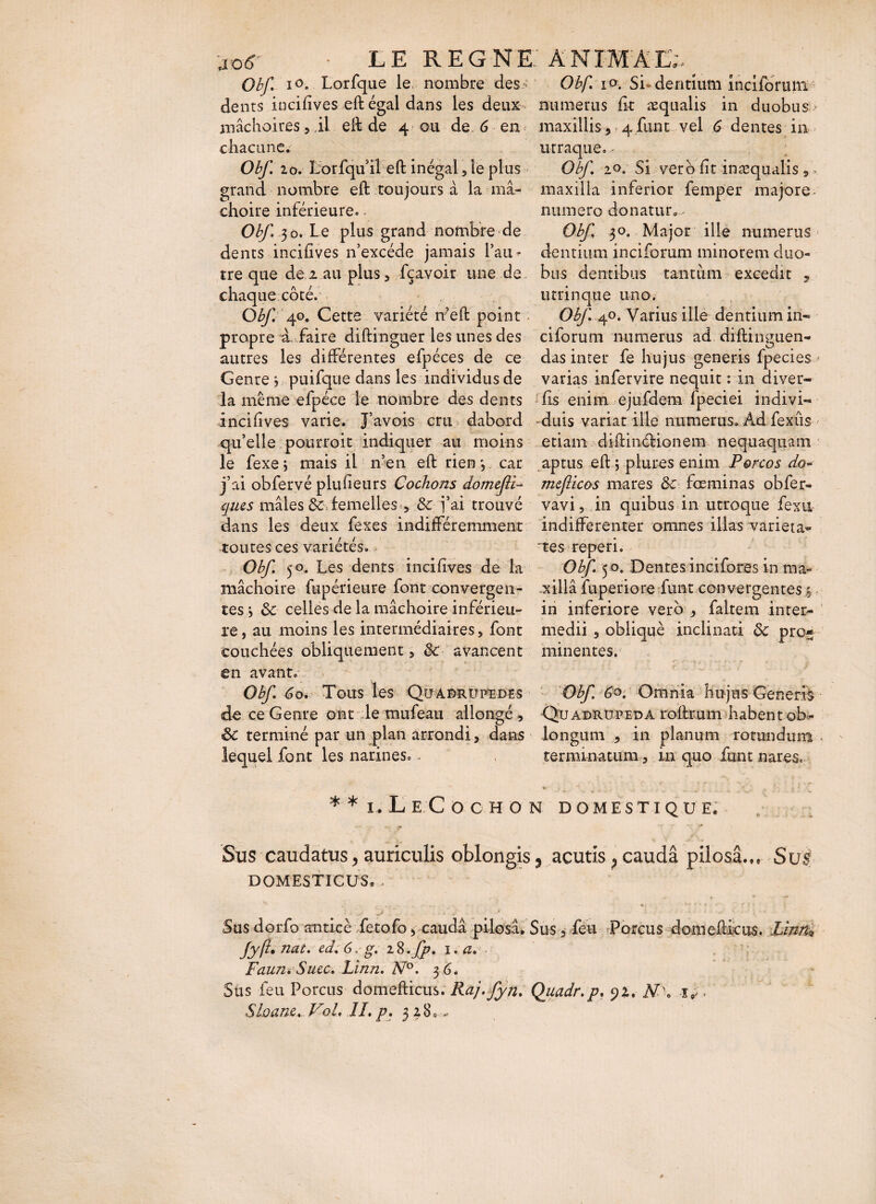 jo<r • LE REGNE ANIM'ATJ;. _ Obf i°. Lorfque le nombre des- Obf io. Si dentium înciformn dents incifives eft égal dans les deux- numerus fit æqualis in duobus mâchoires, il eft de 4 ou de. 6 en maxillis , 4 funt vel 6 dentes in chacune. utraque. - Obf. 20. horfqu’il eft inégal, le plus Obf 20. Si ver b fit inæqualis * • grand nombre eft toujours à la ma- maxilla inferior femper majore choire inférieure. - numero donatur^ Obf 30. Le plus grand nombre de Obf 30. Major ille numerus dents incifives n’excéde jamais l’an- dentiuminciforumminoremduo- tre que de 2 au plus, fçavoir une de bus dentibus tantum excedit , chaque côté. utrinque uno. Obf 40. Cette variété n’eft point Obf ^o. Varius ille dentium in« propre à. faire diftinguer les unes des ciforum numerus ad. diftinguen- autres les différentes efpéces de ce das inter fe hujus generis fpecies : Genre j puifque dans les individus de varias infervire nequit : in diver- la même efpéce le nombre des dents fis enim ejufdem fpeciei indivi- incifives varie. J’avois cru dabord -duis variat ille numerus. Ad fexûs qu’elle pourroit indiquer au moins etiam diftinétionem nequaquam le fexej mais il n’en eft rien *, car aptus eft ; plûtes enim Porcos do* j’ai obfervé plufieurs Cochons domcfli- mcfùcos mares &c fœminas obfer- ques mâles de. femelles , & j’ai trouvé vavi, in quibus in utroque fexti dans les deux fexes indifféremment indifferenter omnes illas varieta- toutes ces variétés. tes reperi. Obf 50. Les dents incifives de la Obf 50, Dentes incifores in ma* mâchoire fupérieure font convergen- xillâ fuperiore funt convergentes % tes j de celles de la mâchoire inférieu- in inferiore vero , faltem inter¬ re, au moins les intermédiaires, font medii , obliqué inclinati de pro¬ couchées obliquement, de avancent minentes, en avant. Obf 60. Tous les Qu adrupedes Obf 6°. Omnia hujus Generis de ce Genre ont le mufeau allongé , Quadrupeda roftrum habent ob- <5c terminé par un plan arrondi, dans longum , in planum rotundum lequel font les.narines.. terminatum, in quo funt nares. * *i.Le Co c ho n domestique. Sus caudatus, auriculis oblongis 3 acutis P caudâ piiosâ... Sus DOMESTICUS. . . ■ • •• * * f r , , i , ' • '> ' *■ C' ■ ^ ' V. ■ - \ Sus dorfo anticè fetofo 5 caudâ pilosâ. Sus, feu Porcus domefticiis. him* fyf nat. ed. 6.g. iS>-fp. 1 .a. Faun. Suce. Linn. N°. 3 6. Sus feu Porcus domefticus. Raj.fyn. Quadr.p. yu NX Sloanc... VoL IL p. 328«-