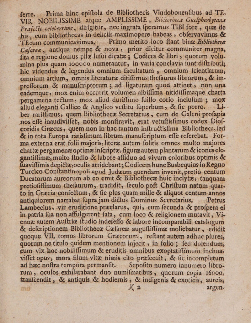 ferre... Prima hinc epiftola de Bibliothecis Vindobonen(ibus ad TE, VIR. NOBILISSIME atque AMPLISSIME , BiLAotbece Guelpherbytana Prafetle celeberrime ,| dirigitur, nec ingrata fperamus TIBl fore , quz de .his;.cum bibliothecas in deliciis maximopere habeas ; obfervavimus &amp; .[Ecum communicavimus, .. Primo merito loco ftant bins. Bib/iotbece Cajaree., antiqua nempe &amp; nova, prior dicitur communiter magna, fita e regione domus pilz lufüi dicatz 5 Codices &amp; libri, quorum volu. nina plus quam 100000 numerantur, in varia conclavia funt diflributi; -—hic videndus &amp; legendus omnium facultatum , omnium fcientiarum, omnium artium, omnis literaturg ditiffimus thefaurus librorum , &amp; im- prefforum. &amp; manufcriptorum 5. ad ligaturam quod attinet, non una eademque, mox enim occurrit volumen albiffima -nitidiffimaque charta pergamena tectum; mox aliud -duriffimo fuillo. corio inclufüm 3 mox aliud eleganti Gallico &amp; Anglico veftita füperbum; &amp;fic porro. — Li-. ber rariffimus, quem Bibliothecze Secretarius , cum de Galeni profapia nos effe inaudiviffet, nobis monfítravit, erat vetuftisfimus codex Dio(- - coridis Graecus; quem non in hac tantum inftructisfima Bibliotheca, fed &amp; in tota Europa rarisfimum librum manufcriptum effe referebat, For-. ma externa erat folii majoris;literae autem folitis omnes multo. majores chartz pergamenz optima infcriptz; figure autem plantarum &amp; iconesele- gantiffimz, multo ftudio &amp; labore affiduo ad vivum coloribus optimis &amp; fuaviffimis depi&amp;tz;oculis arridebant; Codicem hunc Busbequius in Regno Turcico Conítantinopoli-apud Judeum quendam invenit, pretio centum Ducatorum aureorum ab eo emit &amp; Bibliothecz huic inclytz;. tanquam. pretiofiffimum thefaurum ,. tradidit, feculo poft Chriftum natum quar- to in Grecia: confedum, &amp; fic plus quam mille &amp; aliquot centum annos antiquiorem narrabat füpra jam dictus Dominus Secretarius, |. Petrus Lambecius; vir eruditione przclarus, qui, cum fecunda &amp; profpera ei in patria fua non affulgerent fata, cum loco &amp; religionem mutavit, Vi- .ennz autem Auítriz ftudio indefeffo &amp; labore incomparabili catalogum &amp; defcriptionem Bibliothece Cafarez. auguftiffimz moliebatur , -edidit - quoque VII, tomos librorum. Grecorum , reftant autem adhuc plures, . quorum ne titulo quidem mentionem injecit » in folio ;. fed: dolendum; cum. vix, hoc nobiliffimum &amp; eruditis omnibus exoptatiffimura inchoa- viffet opus, mors filum vite nimis cito prefecuit ; &amp; fic incompletum ad hzc noftra tempora permanfit. | Sepofito numero innumero libro- rum , oculos exhilarabant duo numifímatibus, quorum copia 16000, tranfcendit ..&amp; antiquis &amp; hodiernis ; &amp; indigenis &amp; exoticis, aureis; i | Xa argen.