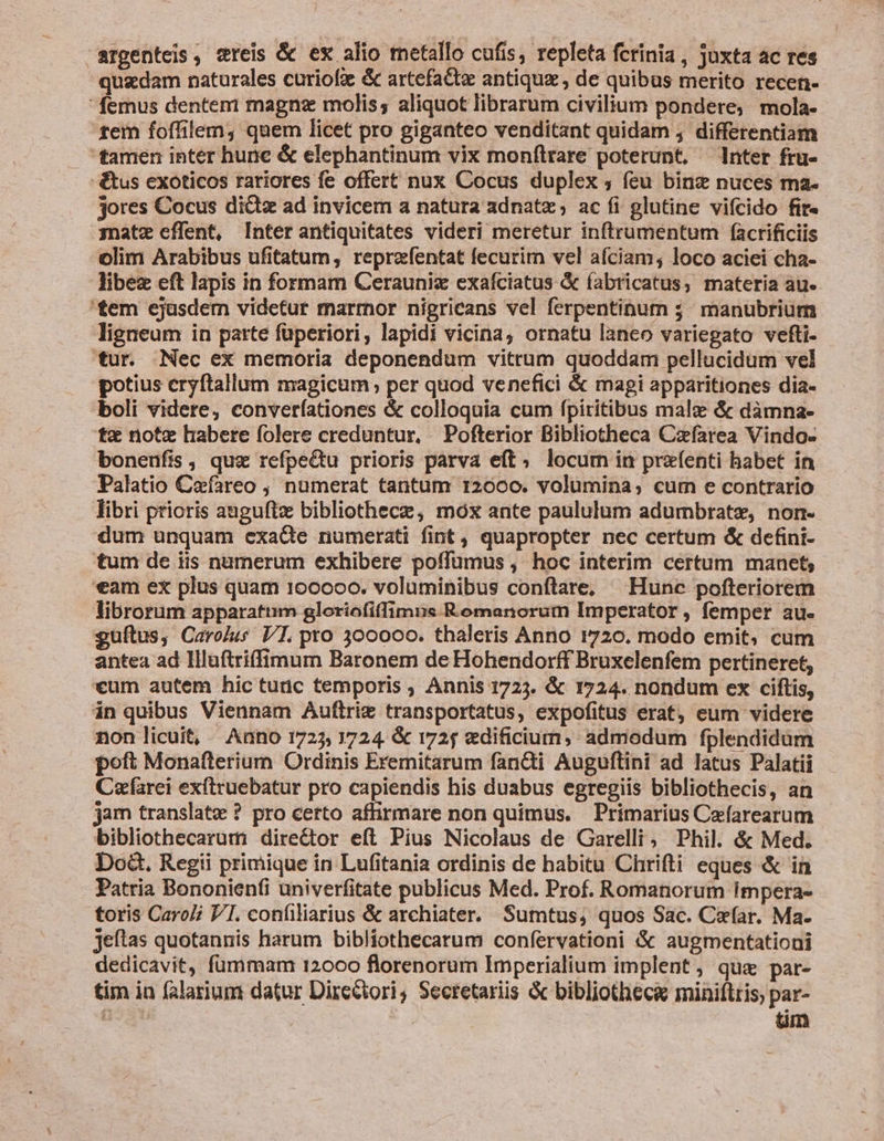 argenteis , vreis &amp; ex alio metallo cufis, repleta fcrinia, Juxta ac res quadam naturales curiofz &amp; artefactz antiquz, de quibus merito recen-  femus denteni magne molis; aliquot librarum civilium pondere, mola- tem foffilem, quem licet pro giganteo venditant quidam , differentiam tamen inter hune &amp; elephantinum vix monftrare poterunt, nter fru- -&amp;us exoticos rariores fe offert nux Cocus duplex ; feu binz nuces ma- jores Cocus dictz ad invicem a natura adnatz; ac fi glutine vifcido fir- jnatz effent, Inter antiquitates videri meretur inftrumentum facrificiis olim Arabibus ufitatum, reprzfentat fecurim vel afciam; loco aciei cha- libez eft lapis in formam Cerauniz exafciatus &amp; fabricatus, materia au-. 'tem ejasdem videtur marmor nigricans vel ferpentinum 5 manubrium ligneum in parte füperiori, lapidi vicina, ornatu laneo variegato vefti- 'tur. Nec ex memoria deponendum vitrum quoddam pellucidum vel potius eryftallum magicum per quod venefici &amp; magi apparitiones dia- boli videre, converíationes &amp; colloquia cum fpiritibus malc &amp; dàmna- t«&amp; note habere folere creduntur, Pofterior Bibliotheca Czfarea Vindo- bonenufis, quz refpedtu prioris parva eft; locum in prefenti habet in Palatio Cafareo ; numerat tantum 12600. volumina; curn e contrario libri prioris anguftz bibliothece, mox ante paululum adumbrate, non- dum unquam exacte numerati fint , quapropter nec certum &amp; defini- tum de iis numerum exhibere poffumus , hoc interim certum manet, «eam ex plus quam 100000. voluminibus conftare, Hunc pofteriorem librorum apparatum gloriofiffimus Romanorum Imperator, femper au- guftus, Carojus VI. pro 300000. thaleris Anno 1720. modo emit; cum antea ad Illuftrifimum Baronem de Hohendorff Bruxelenfem pertineret, *um autem hic tudc temporis ; Annis 1723. &amp; 1724. nondum ex ciftis, in quibus Viennam Auftriz transportatus, expofitus erat, eum videre non licuit, Anno 1725, 1724. &amp; 1725 «dificium, admodum fplendidum poft Monafterium Ordinis Eremitarum fan&amp;di Auguftini ad latus Palatii Cafarei exítruebatur pro capiendis his duabus egregiis bibliothecis, an jam translate ? pro certo affirmare non quimus. Primarius Cefarearum bibliothecarum director eft Pius Nicolaus de Garelli, Phil. &amp; Med. Doà&amp;. Regii primique in Lufitania ordinis de habitu Chrifti eques &amp; in Patria Bononien(i univerfitate publicus Med. Prof. Romanorum impera- toris Caroli VI. confiliarius &amp; archiater. Sumtus; quos Sac. Car. Ma. jeftas quotannis harum bibliothecarum confervationi &amp; augmentationi dedicavit, fummam 12000 florenorum Imperialium implent; que par- tim in falarium datur Directori, Secretariis &amp; bibliotheca miniftris, par- aj | tm