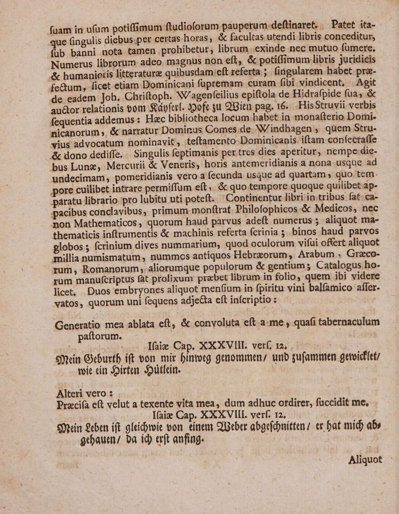 fuam in ufam potiffimum ftudioforum pauperum deftinaret. . Patet ita- que fingulis diebus.per certas horas, &amp; facultas utendi libris conceditur, füb banni nota tamen . prohibetur; librum. exinde nec mutuo fumere, Numerus librorum adeo. magnus non eft, &amp; potiffimum libris juridicis .&amp; humanieris litteraturae quibusdam:eft referta ;.. fingularem habet pre- fe&amp;um, ficet etiam Dominicani fupremam curam fibi vindicent, Agit de eadem Job, Chriftoph. N/agenfeilius epiftola de Hidrafpide füa, &amp; au&amp;or relationis 60m Sdpfer(. 39ofc gu Qiitu pag. 16... HisStruvii verbis fequentia addemus : Hzc bibliotheca locum habet in monafíterio Domi- nicanorum », &amp; narratur Dominus Comes.de. W'indbagen , quem Stru- vius advocatum norhinavit , teftamento Dominicanis. iftam confectatfe &amp; dono dediffe. . Singulis feptimanis per tres dies aperitur, nempe-die- bus Lung, Mercurii &amp; Veneris; horis antemeridianis a nona usque ad undecimam, pomeridianis vero a fecunda usque ad quartam, quo tem. pore cuilibet intrare permiffum eft; &amp; quo tempore quoque quilibet.ap- paratu librario pro lubitu uti poteft. ' Continentur libri in:tribus fat:ca- pacibus canclavibus, primum monf(traf. Philofophicos &amp; Medicos, nec non Mathematicos, quorum haud parvus adeft numerus 5 aliquot ma- thematicis inftrumentis &amp; machinis referta fcrinia 5. binos haud. parvos globos 5 fcrinium dives nummarium, quod oculorum vifui offert aliquot millia numismatum, nummos antiquos Hebrzorum, Arabum , Grazco- rum, Romanorum ;-aliorumque populorum &amp; gentium; Catalogus ho- rum manufcriptus fat prolixum praebet librum in folio, quem. ibi videre . licet, Duos embryones aliquot menfium in fpiritu vini balfamico affer. vatos, quorum uni fequens adje&amp;ta eft infcriptio : | Generatio mea ablata eft, &amp; convoluta eft .a-me , quafi tabernaculum paftorum. | | SAMT ..- fag Cap. XXXVIIL verf, 12, . | S9mein Geburtb ift ton. mir bintotg genommen unb gufammen getoicf(et/ voie cí Joirten. Joiitlein. | H Alteri vero : : | Przci(a eft velut a texente vita mea, dum adhuc ordirer, füccidit me, .. lfaig Cap. XXXVIII. verf. 12. Sdn $«en ift gleicbroie oon. tínem QBeber abgefibnitten / et bat mid) ab gebauen/ ba id) eft anfing. r Aliquot :