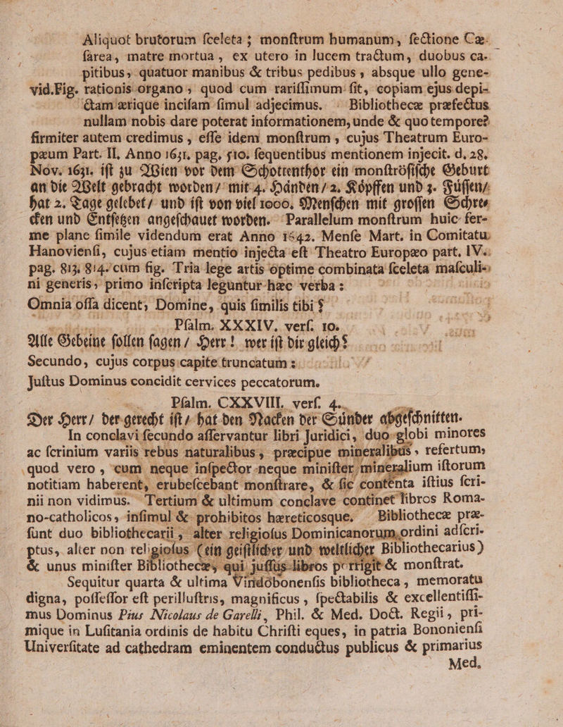 Aliquot brutorum fcelcta ; — humanum, fectione Cz. farea, matre mortua , e» utero in lucem tra&amp;buihs duobus ca. pitibus, quatuor manibus &amp; tribus pedibus ; absque ullo gene- vid. Fig. rationis organo ; quod cum rariflimum: fit, copiam ejus depi- am rique incifam fimul adjecimus. : Bibliothece iinehpunes nullam nobis dare poterat Kio HAIIUHÓP; unde &amp; quo tempore? firmiter autem credimus , effe idem monflrum ; cujus Theatrum Euro- paum Part. Il, Anno 1671, pag, j10. fequentibus mentionem injecit. d, 28, Nov. 1631. ift $u. Gien vor De Codotrentbor tin monftrofifd)e Geburt &amp;nbít 2Gelt gebradbt wvorben/ mit-4. Jodnben /2. Sópffen unb 5. ufi bat 2. &amp;age gelebet/. unb íft oon vit 1000, SXXenfdn mit groffen. Codbrte den unb Cntfe&amp;en. angefcbauet toorben. 'Parallelum monftrum huic fer- me plane fimile videndum erat Anno 1542. Menfe Mart. in Comitatu. Hanovieníi, cujus etiam mentio injecta eft Theatro Europeo part. IV. p3g. 813 814-/cüm fig. Tria lege artis optime combinata ficio — ni generis; primo infctipta leguntur hac vetba : ; is Omnia offa dicent; Domine, - quis fimilis tibi $ . .. Palm. XXXIV. verf. 10. 9U(ie Gitbein foticn (agen / Sere! voer íft bir. Sus Secundo, cujus corpus capite. truncatum :; 5. 05- Juttus Dominus concidit cervices peccatorum. Pílm. CXXVIIL verf. 4... Syr fert] bad: ift/-bat-ben Sad ter SN. 4 aiit | uo-gl In conclavi: fecundo affervantur libri Juridici, ac fcrinium variis rebus. iralibus , precipue tbi quod vero , cui | neque eQor neque minift notitiam haberen , erübefcebant monftrare,. &amp; nii non vidimus. Tertium &amp; ultimum conclave conti. et libros Roma- &amp;; rohibitos harcticosque.- - Bibliothecz prz- no-catholicos ,- infimul € fünt duo bibliothecarii igiofus Dominicanor üm, ordini adícri- ptus, alter non teligi vocitltcber s jit&amp; monftrat. . &amp; unus minifter Bibliothece,- | p Sequitur quarta &amp; ultima Vitiddbonenfis s bibliotheca, memoratu . digna, poffeffor eft perilluftris, magnificus , fpe&amp;abilis &amp; excellentiffi- . mus Dominus Pius INicolaus de Garelli, Phil. &amp; Med. Do&amp;t. Regii, pri- mique in Lufitania ordinis de habitu Chrifti eques, in patria Bononienfi Univerfitate ad cathedram eminentem conductus publicus &amp; Jagen Me
