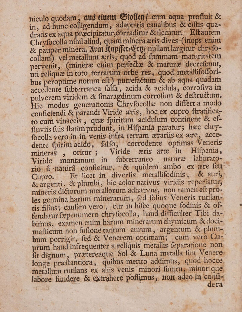 * niculo quodam , qug etiem Ctoffem [cum aqua profluit A GM ey QE LANE Bo d eA ipe MES A To f iX. 350 ey owe n in, ad hunc colligendum, adaptátis canalibus &amp; cifti dratisex aqua praccipitarur,corraditur &amp;ficcatur. Eftaut Chryfocolla nihilaliud, quam mineráeris.dives- (inops en &amp; pauper minera, 2ftitt stupffereetf/ nullam largitur chry collam) vel metallum sis, quód ad fummam: maturitatem pervenit, (rninere enim perfecte &amp; matura decre(cunt, uti reliqua in toto terrarum orbe res, quod metallifoffori- bus peroptime notum eft (S apsirm se &amp; ab aqua quadam accedente fübterranea falfa, acida &amp; acidula, corrofiva in pulverem viridem &amp; fmaragdinum corrofum &amp; deftruétum., Hic modus generationis Chryfocolle non differt a modo conficiendi &amp; parandi Viride eris, hoc ex eupro ftratifica- to cum vinaceis, qua fpiritum acidulum continent &amp; ef- fluviis fuis ftatim produrit, in Hifpanfà paratur; hac chry- focolla vero in-in venis infra terram zrariisex cre, acce- dente (piritü acido, falfo; corrodente optimas Veneris mineras , oritur ; Viride «ris arte in Hifpania, s écargenti, &amp; plumbi, hic color nativus viridis reperiatur, mineris di&amp;orum metallorum adhzrens, non tamen eft pro- les genuinà harum mineraruim , - fed folius: Veneris rutilan- tis filius; caufam vero , .cür in hifce quoque fodinis &amp; of- bimus, examen enim hárum minerarum chymicum &amp; dóci- prum haud infrequeriter a reliquis metallis feparatione non. longe praítantora, quibus merito. addimus, quod hocce, fnetallum rutilans ex aliis venis minori fumtu;. minorique, —- dera