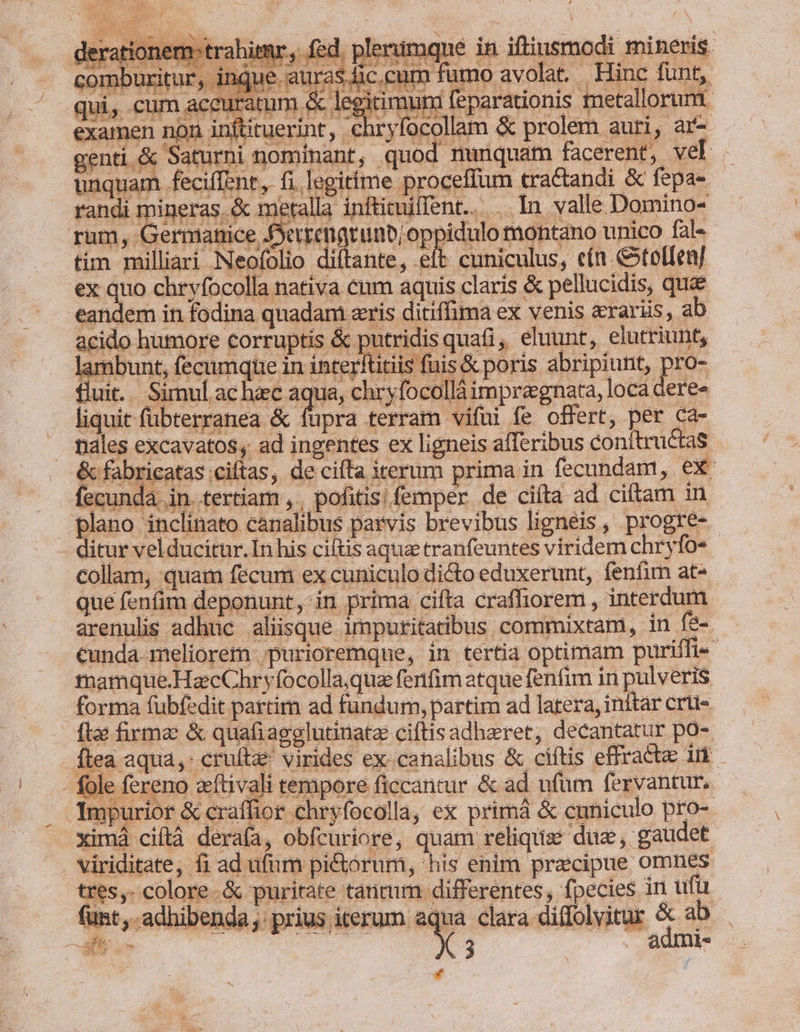 LEM did Medic m X ue Sus cU MSS eee ie ceat lue lere ub cp oe tu d x E 4 j ERN 5 E E at g: ! * u D y : 1 as [ E X4 ] 3 Per feciffent, fi.legitíme proceffum tractandi &amp; fepa- mi üi ... In valle Domino- eandem in fodina quadam eris ditiffima ex venis «raris, ab acido humore corruptis &amp; putridis quati, eluunt, elutriunt, lambunt, fecumque in interftitiis fuis &amp; poris abripiunt, pro- fluit... Simul ac hec aqua, chryfocolláimpregnata, loca dere» E t liquit fübterranea &amp; fupra terram vifüi fe offert, per ca- nales excavatos, ad ingentes ex ligneis afferibus conítru&amp;tas - . &amp;fabricatas ciítas, de cita iterum prima in fecundam, ex fecunda in. tertiam , , pofitis; femper de ciíta ad ciftam in plano inclinato canalibus parvis brevibus lignéis, progre- - ditur vel ducitur.In his ciítis aqua tranfeuntes viridem chryfo« collam, quam fecum ex cuniculo di&amp;to eduxerunt, fenfim at- que fenfim deponunt, in prima cifta crafhorem , interdum arenulis adhuc aliisque impuritatibus commixtam, in fe-. cunda. meliorem purioremqne, in tertia optimam puriffi- mamque.HazcChryfocolla,qua fenfim atque fenfim in pulveris forma fübfedit partim ad fundum, partim ad latera, inftar crü- fle firme &amp; quafiagglutinate ciftisadheret, decantatur po- tea aqua, crufte virides ex-canalibus &amp; ciftis effracte in fole fereno zftivali tempore ficcantur &amp; ad ufum fervantur.- JXmpurior &amp; craffior chryfocolla, ex primá &amp; cuniculo pro- - ximá ciftà derafa, obfcuriore, quam reliquise dus, gaudet viriditate, fi ad ufm pictorum, his enim praecipue omnes tres. colore. &amp; puritate tancum differentes, fpecies in ufü funt , adhibenda: prius iterum aqua clara diflolvitur &amp; ab E 2.