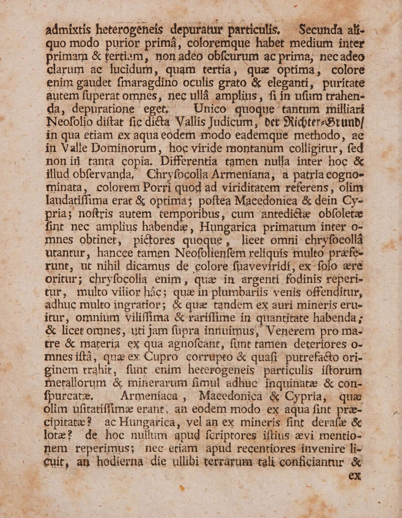 * admixtis heterogeneis depuratur particulis, — Secunda ali- quo modo purior primá, coloremque habet medium inter primam &amp; tertiam, non adeo obfcurum ac prima, necadeo clarum ae lucidum, quam tertia, qua optima, colore enim gaudet fmaragdino oculis grato &amp; eleganti, puritate autem füperat omnes, nec ulláà amplins, fi in ufum trahen- da, depuratione eget; ^ Unico quoque tantum milliari NNeofolio diftat fic dicta Vallis Judicum, bet SNícpteredótuub] in qua etiam ex aqua eodem modo eademque methodo, ae in Valle Dominorum, hoc viride montanum colligitur, fed noniü tanta copia. Differentia tamen nulla inter hoc &amp; illud obfervanda, Chryfocolla Ármeniana, a patria cogno- minata, colorem Porri quod ad viriditatem referens, olim laudatiffima erat &amp; optima; poftea Macedoniea &amp; dein Cy- pria; noftris autem temporibus, cum antedicte obfoletae fint nec amplius habende, Hungarica primatum inter o- mnes obtinet, pictores quoque, lieet omni chryfocollà utantur, hancee tamen Neofolienfem reliquis multo prafe- runt, ut nihil dicamus de colore fnaveviridi, ex-folo are oritur; chryfocolla enim, quz in argenti fodinis reperi- tur, multo vilior hàác; qua&amp; in plumbariis venis offenditur, adhuc multo ingratior; &amp; qua tandem ex auri mineris eru- itur, omnium viliffima &amp; rariffime in quantitate habenda ; &amp; licet omnes, uti Jam fupra innuimus, Venerem pro ma- tre &amp; materia ex qua agnofecant, funt tamen deteriores o- mnesiftà, qua ex Cupro corrupto &amp; quafi putrefacto ori- ginem trahit, funt enim heterogeneis particulis iftorum metallorum &amp; minerarum fimul adhue inquinate &amp; con- fpurcate. |— Armeniaca , Maeedonica &amp; Cypría, que olim ufitatiffime erant, an eodem modo ex aqua fint prz- cipitate? ac Hungarica, vel an ex mineris fint derafze &amp; lote? de hoc nullum apud fcriptores iftius 2evi mentio- nem reperimus; nec etiam apud recentiores invenire li- €uit, an hodierna die ullibi terrarum tali conficiantur &amp; j ex L