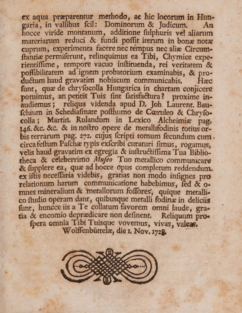 ex aqua preparentur methodo, ac hic locorum in Hun- garia, in vallibus fcil: Dominorum &amp; Judicum. ^ An hocce viride montanum, additione fülphuris vel aliarum materiarum reduci &amp; fundi poffit iterum. in bonz notz cuprum, experimerita facere nec témpus nec alie Circum- ftanrize permiferunt, relinquimus ea Tibi, Chymíce expe- rientiffime , tempore vacuo inftituenda, rei veritatem &amp; poffibilitatem ad ignem probatorium examinabis, &amp; pro- du&amp;um haud gravatim nobiscum communicabis, ^ Hac funt, qua de chryfocolla Hungarica in. chartam conjicere potuimus, ati petitis Tuis fint fatisfactara? proxime in- audiemus; teliqua videnda apud D. Joh. Laurent. Bau- fchium in Schediafinate pofthumo de Ceruleo &amp; Chryfo« colla; Martin, Rulandum in Lexico Alcheimie pag. 146. &amp;c. &amp;c. &amp; in noftro opere de metallifodinis totius or- — bisterrarum pag. 272. cugus fcripti totnum fecundum cum. circa feftum Pafche typis exfcribi curaturi fimüs, rogamus; velis haud gravatim ex egregia &amp; inflructiffima Tua Biblio- theca &amp; celeberrimo AMufeo 'Tuo metallico communicare &amp; füpplere ea, qua ad hocce opus completum reddendum. ex iftis neceffaría videbis, gratias non modo infignes pro relationum harüm cofninunicatione habebimus, fed &amp; o- mnes mineralium &amp; tnetallorum foffores, quique metalli» co ftudio operam dant, quibusque metalli fodiria: in deliciis funt, huncce iis a Te collatum favorem omni laude, gra- tia &amp; encomio deprzdicare non definent, Reliquum pro« .. fpera omnia Tibi Tuisque vovemus, vivas, valeas, djs Wolffenbüttele, diet. Nov.1728€. — —