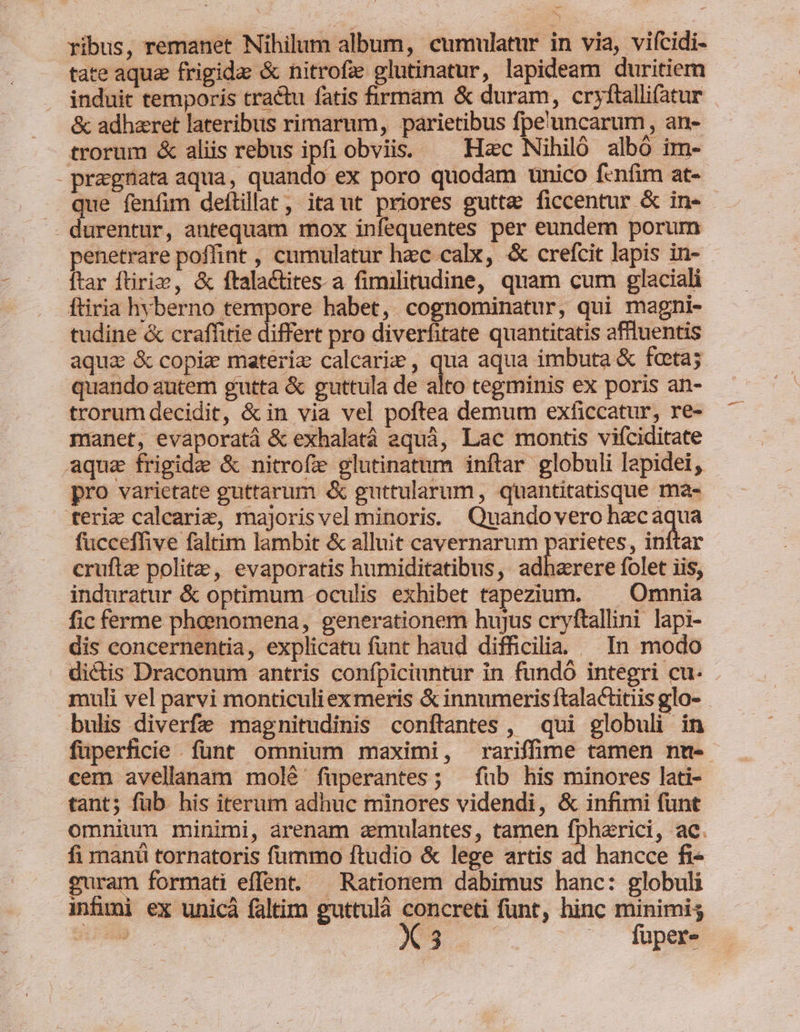 -— ribus, remanet Nihilum album, cumulatur in via, vifcidi- tate aqua frigida &amp; nitrofz glutinatur, lapideam duritiem induit temporis tractu fatis firmam &amp; duram, cryftalli(atur &amp; adhzret lateribus rimarum, parietibus fpe'uncarum , an- trorum &amp; aliis rebus ipfi obviis. — Hac Nihiló albó im- - pragnata aqua, quando ex poro quodam unico fenfim at- que fenfim deftillat, itaut priores gutte ficcentur &amp; in- - durentur, antequam mox infequentes per eundem porum penetrare poffint , cumulatur hzc calx, &amp; crefcit lapis in- ftar ftiriz, &amp; ftalactites. a fimilitudine, quam cum glaciali ftiria hvberno tempore habet, cognominatur, qui magni- tudine &amp; craffitie differt pro diverfitate quantitatis affluentis quando autem gutta &amp; guttula de alto tegminis ex poris an- trorum decidit, &amp; in via vel poftea demum exficcatur, re- manet, evaporatá &amp; exhalatá equá, Lac montis viíciditate aqua frigida &amp; nitrofze glutinatum inftar globuli lapidei, pro varietate guttarum &amp; guttularum, quantitatisque ma- ferie calcarie, majoris vel minoris. Quandovero hzcaqua fucceffive faltim lambit &amp; alluit cavernarum parietes, inftar cruftae polite, evaporatis humiditatibus, adharere folet iis, induratur &amp; optimum oculis exhibet tapezium. — Omnia fic ferme phoenomena, generationem hujus cryftallini lapi- dis concernentia, explicatu funt haud difficilia. — In modo muli vel parvi monticuli exmeris &amp; innumeris ftalactitiis glo- cem avellanam molé füperantes; — füb his minores lati- tant; füb his iterum adhuc minores videndi, &amp; infimi funt fi manü tornatoris fummo ftudio &amp; lege artis ad hancce fi« uram formati effent. — Rationem dabimus hanc: globuli infimi ex unicà faltim guttulà X creti funt, hinc minimi; du eue . .. fuper
