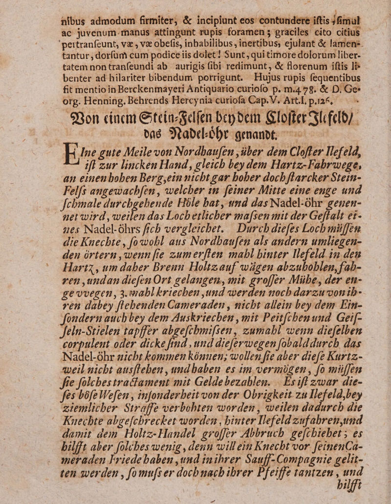 nibus admodum firmiter, &amp; incipiunt eos contundere iftis jninut ac juvenum.rnanus attingunt rupis foramen 5 graciles cito citius 'pertranfcunt, v , v obefis, inbabilibus, inertibus, ejulant &amp; lamen. tantur, doríüm cum podice iis dolet! Sunt, qui timore dolorum liber- tatem non tranfeundi ab aurigis fibi redimunt, &amp; florenum iftis li benter ad hilariter bibendum porrigunt. Hujus rupis fequentibus fit mentio in Berckentnayeti Antiquario curiofo p. m.4.78. &amp; D. Ge* org. Henning. Behrends Hercynia curiofa Cap. V. Art.L, p.124. 98on ciacm &amp;iteiacscdfen bep bem Glofter Sl feto/ . ue vaé Soabdióbt genanot; ^———— m gute Meilevon Nordbaufen ,über dem Clofter llefeld, ifl zur lincken Hand, gleich bey dem Hartz-Fabrwege, an eimenboben Berg,ein nicbt gar bober doch flarcker Stein- Felfs angewachfen , welcher m feiner Mitte eine enge und febmale durchgehende Hóle bat, und das Nadel-ohr genen- netwird ,weilen das Locbetlichber ma[sen mit der Geffalt et- ues Nadel-óhrs ficb vergleicbet. | Durcb diefes Locb miüffen die Kuecbte , fowobl aus Nordbaufen als andern umliegen- deu órtern ,qeun [e zumerflen mabl binter llefeld. iu den Hart , um daber Brenu Holtzauf wügen abzuboblen,fab- ven ,undan diefen Ort gelaugem,anit. groffer Mübe, der et- ge'vvegen, 3. wiabl &amp;riecben und wwerden ttoch darzuvonib- ren dabey flebenden Cameraden , nicht allein bey dem Ein- Jfondern auch bey dem Auskriecben , mit Peit[chenuud Gei[- feln-Stielen tapffer abge[chmifsen, zumabl wenn diefelben — corpuleut oder dicke fid , uud dieferwegen fobalddurch das Nadel-óhr sicht bommen kóuuen; wollen fie aber diefe Kurtz.- ayeil nicht ausfleben , und baben es im, vermügen, fo müffen e folches traffament mit Geldebezablen. .. Es ifl zwar die- fes bófe Wefen , infonderbeit von der Obrigkeit zu Ilefeld,bey ziemlicber. Straffe verbohten worden , weilen dadurcb die ^ Kuechte abgefcbrecket worden , biuter Ilefeld zuf abren,und damit dem Holtz- Handel grvolfer Abbruch. gefcbiebet ; es bilfft aber folcbes wenig, denn will eim Knecht vor. fetnenCa- meraden Friede baben ,und tmihrer. Sauff- Compagnie gelit-. ten swerden , fomu[ser docbnacb ibrer Pfeiffe tantzen ; is DHlft -—